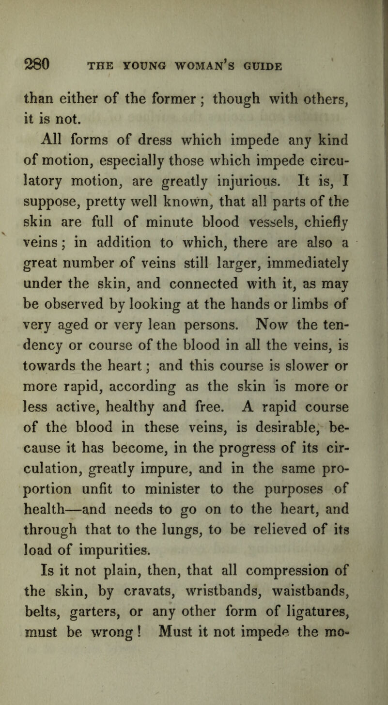 than either of the former ; though with others, it is not. All forms of dress which impede any kind of motion, especially those which impede circu- latory motion, are greatly injurious. It is, I suppose, pretty well known, that all parts of the skin are full of minute blood vessels, chiefly veins; in addition to which, there are also a great number of veins still larger, immediately under the skin, and connected with it, as may be observed by looking at the hands or limbs of very aged or very lean persons. Now the ten- dency or course of the blood in all the veins, is towards the heart; and this course is slower or more rapid, according as the skin is more or less active, healthy and free. A rapid course of the blood in these veins, is desirable, be- cause it has become, in the progress of its cir- culation, greatly impure, and in the same pro- portion unfit to minister to the purposes of health—and needs to go on to the heart, and through that to the lungs, to be relieved of its load of impurities. Is it not plain, then, that all compression of the skin, by cravats, wristbands, waistbands, belts, garters, or any other form of ligatures, must be wrong! Must it not impede the mo-