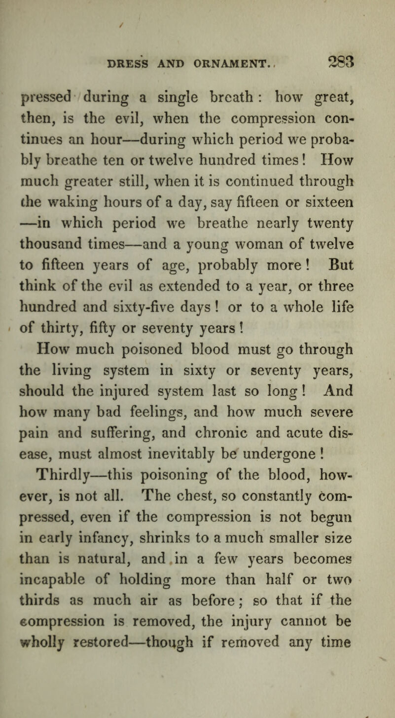 pressed during a single breath: how great, then, is the evil, when the compression con- tinues an hour—during which period we proba- bly breathe ten or twelve hundred times! How much greater still, when it is continued through the waking hours of a day, say fifteen or sixteen —in which period we breathe nearly twenty thousand times—and a young woman of twelve to fifleen years of age, probably more! But think of the evil as extended to a year, or three hundred and sixty-five days! or to a whole life of thirty, fifty or seventy years! How much poisoned blood must go through the living system in sixty or seventy years, should the injured system last so long ! And how many bad feelings, and how much severe pain and suffering, and chronic and acute dis- ease, must almost inevitably be undergone ! Thirdly—this poisoning of the blood, how- ever, is not all. The chest, so constantly com- pressed, even if the compression is not begun in early infancy, shrinks to a much smaller size than is natural, and,in a few years becomes incapable of holding more than half or two thirds as much air as before; so that if the compression is removed, the injury cannot be wholly restored—though if removed any time