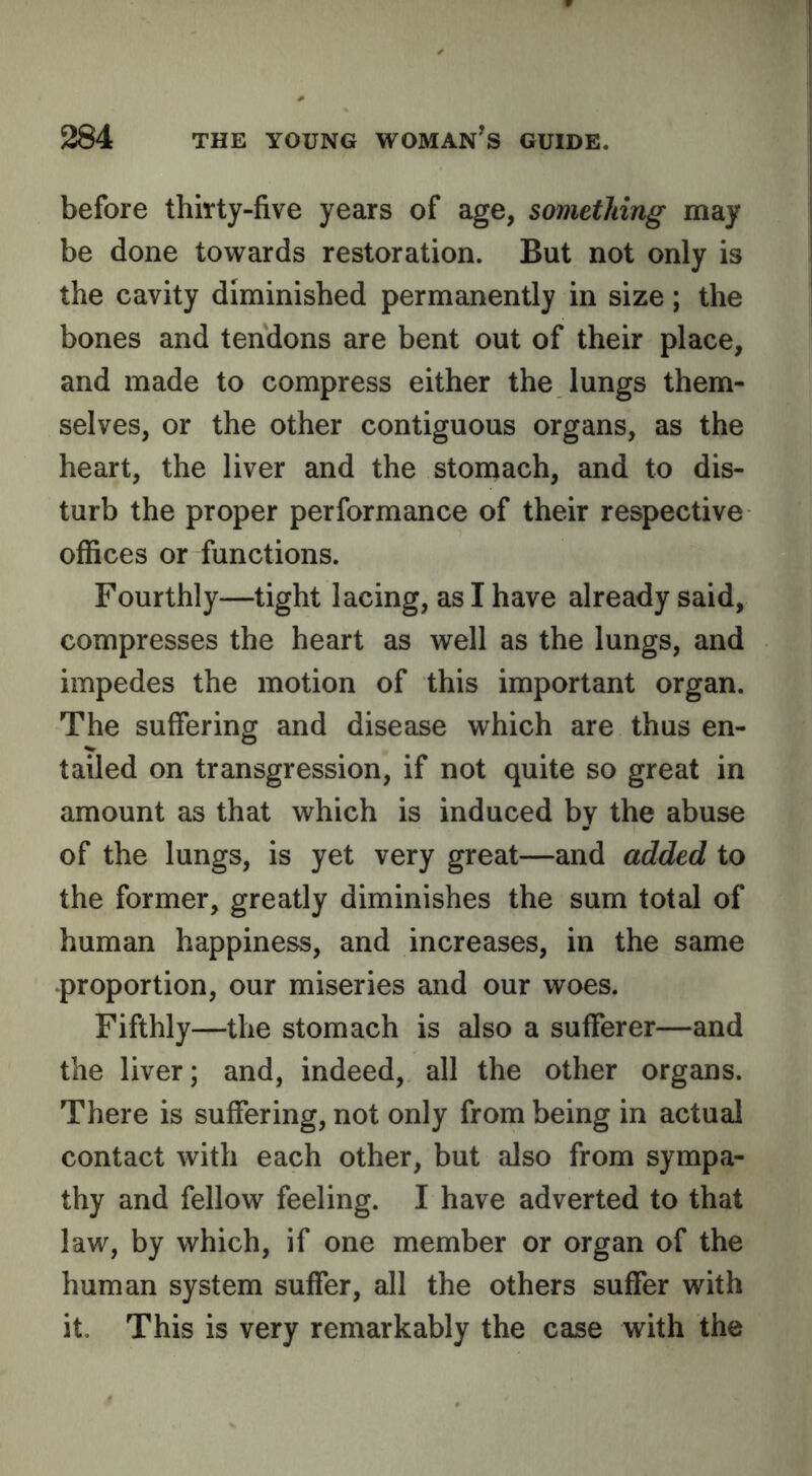 before thirty-five years of age, something may be done to^vards restoration. But not only is the cavity diminished permanently in size; the bones and tendons are bent out of their place, and made to compress either the lungs them- selves, or the other contiguous organs, as the heart, the liver and the stomach, and to dis- turb the proper performance of their respective offices or functions. Fourthly—tight lacing, as I have already said, compresses the heart as well as the lungs, and impedes the motion of this important organ. The suffering and disease 'svhich are thus en- tailed on transgression, if not quite so great in amount as that which is induced by the abuse of the lungs, is yet very great—and added to the former, greatly diminishes the sum total of human happiness, and increases, in the same proportion, our miseries and our woes. Fifthly—the stomach is also a sufferer—and the liver; and, indeed, all the other organs. There is suffering, not only from being in actual contact with each other, but also from sympa- thy and fellow feeling. I have adverted to that law, by which, if one member or organ of the human system suffer, all the others suffer with it. This is very remarkably the case with the