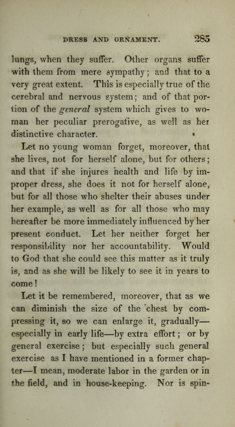 lungs, when they suffer. Other organs suffer with them from mere sympathy; and that to a very great extent. This is especially true of the cerebral and nervous system; and of that por- tion of the general system which gives to wo- man her peculiar prerogative, as well as her distinctive character. • Let no young woman forget, moreover, that she lives, not for herself alone, but for others; and that if she injures health and life by im- proper dress, she does it not for herself alone, but for all those who shelter their abuses under her example, as well as for all those who may hereafter be more immediately influenced by her present conduct. Let her neither forget her responsibility nor her accountability. Would to God that she could see this matter as it truly is, and as she will be likely to see it in years to come! Let it be remembered, moreover, that as we can diminish the size of the chest by com- pressing it, so we can enlarge it, gradually— especially in early life—by extra effort; or by general exercise; but especially such general exercise as I have mentioned in a former chap- ter—I mean, moderate labor in the garden or in the field, and in house-keeping. Nor is spin-