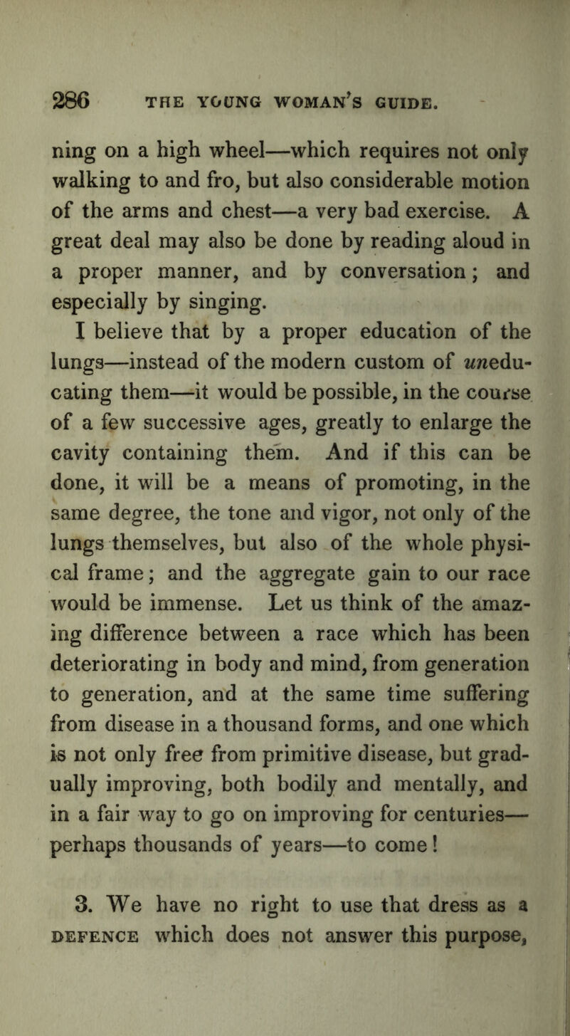 ning on a high wheel—which requires not only walking to and fro, but also considerable motion of the arms and chest—a very bad exercise. A great deal may also be done by reading aloud in a proper manner, and by conversation; and especially by singing. I believe that by a proper education of the lungs—instead of the modern custom of wnedu- cating them—it would be possible, in the course of a few successive ages, greatly to enlarge the cavity containing them. And if this can be done, it will be a means of promoting, in the same degree, the tone and vigor, not only of the lungs themselves, but also of the whole physi- cal frame; and the aggregate gain to our race would be immense. Let us think of the amaz- ing difference between a race which has been deteriorating in body and mind, from generation to generation, and at the same time suffering from disease in a thousand forms, and one which k not only free from primitive disease, but grad- ually improving, both bodily and mentally, and in a fair way to go on improving for centuries— perhaps thousands of years—to come! 3. We have no right to use that dress as a DEFENCE which does not answer this purpose,
