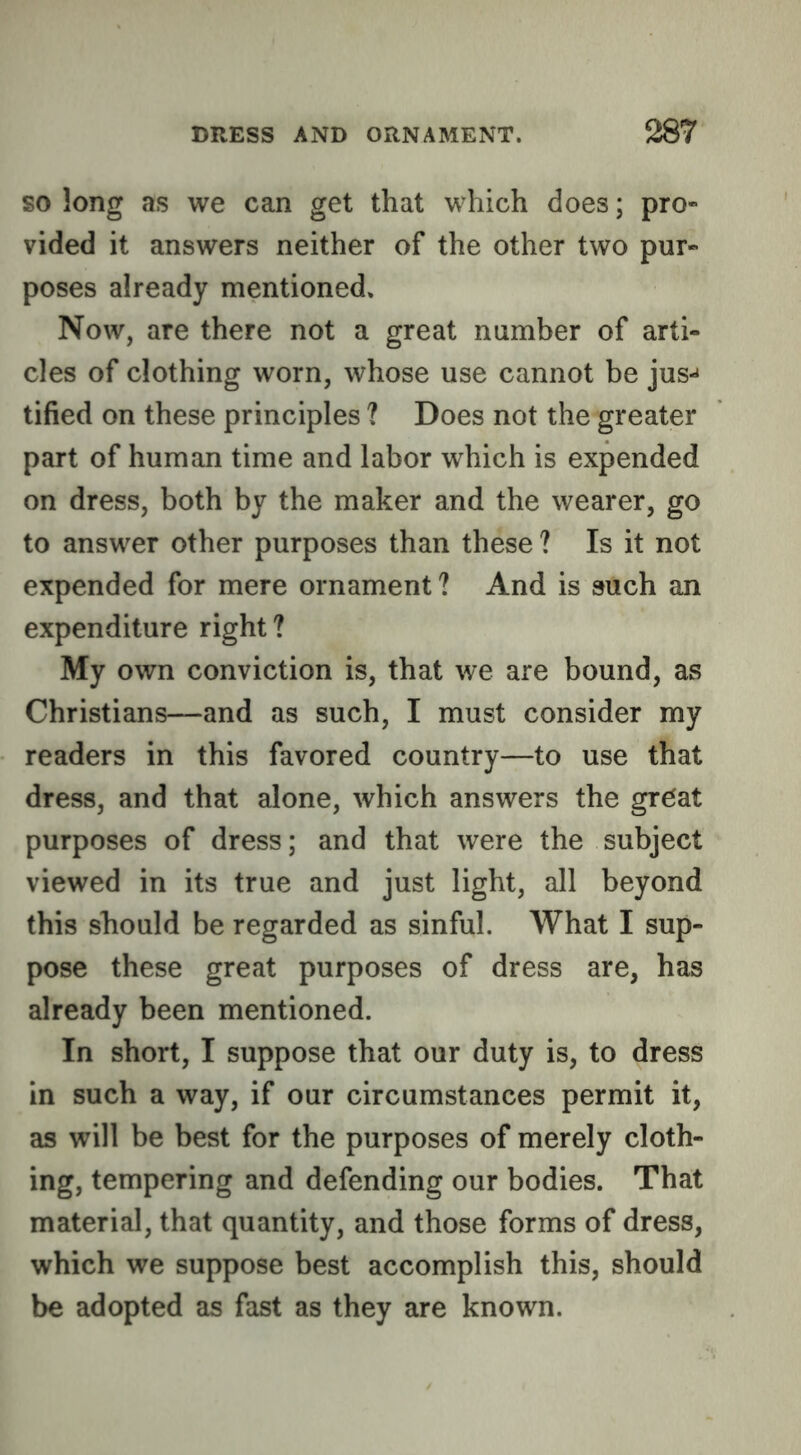 so long as we can get that which does; pro- vided it answers neither of the other two pur- poses already mentioned. Now, are there not a great number of arti- cles of clothing worn, whose use cannot be jus^ tified on these principles ? Does not the greater part of human time and labor which is expended on dress, both by the maker and the wearer, go to answer other purposes than these ? Is it not expended for mere ornament? And is such an expenditure right? My own conviction is, that we are bound, as Christians—and as such, I must consider my readers in this favored country—to use that dress, and that alone, which answers the great purposes of dress; and that were the subject viewed in its true and just light, all beyond this should be regarded as sinful. What I sup- pose these great purposes of dress are, has already been mentioned. In short, I suppose that our duty is, to dress in such a way, if our circumstances permit it, as will be best for the purposes of merely cloth- ing, tempering and defending our bodies. That material, that quantity, and those forms of dress, which we suppose best accomplish this, should be adopted as fast as they are known.