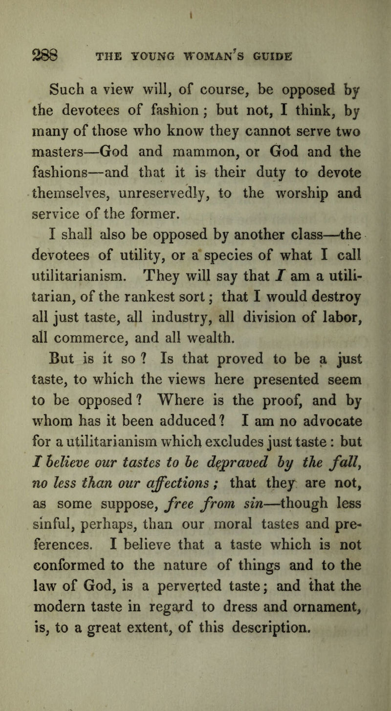 I 288 THE YOUNG WOMAN^S GUIDE Such a view will, of course, be opposed by the devotees of fashion; but not, I think, by many of those who know they cannot serve two masters—God and mammon, or God and the fashions—and that it is their duty to devote themselves, unreservedly, to the worship and service of the former. I shall also be opposed by another class—'the devotees of utility, or a species of what I call utilitarianism. They will say that I am a utili- tarian, of the rankest sort; that I would destroy all just taste, all industry, all division of labor, all commerce, and all wealth. But is it so ? Is that proved to be a just taste, to which the views here presented seem to be opposed ? Where is the proof, and by w^hom has it been adduced? I am no advocate for a utilitarianism which excludes just taste: but I helieve our tastes to he depraved hy the fall, no less than our affections; that they are not, as some suppose, free from sin—^though less sinful, perhaps, than our moral tastes and pre- ferences. I believe that a taste which is not conformed to the nature of things and to the law of God, is a perverted taste; and that the modern taste in regard to dress and ornament, is, to a great extent, of this description.