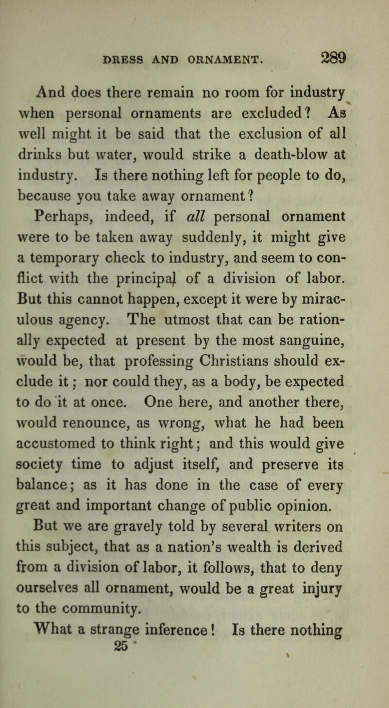 And does there remain no room for industry when personal ornaments are excluded? As well might it be said that the exclusion of all drinks but water, would strike a death-blow at industry. Is there nothing left for people to do, because you take away ornament? Perhaps, indeed, if all personal ornament were to be taken away suddenly, it might give a temporary check to industry, and seem to con- flict with the principal of a division of labor. But this cannot happen, except it were by mirac- ulous agency. The utmost that can be ration- ally expected at present by the most sanguine, would be, that professing Christians should ex- clude it; nor could they, as a body, be expected to do it at once. One here, and another there, would renounce, as wrong, what he had been accustomed to think right; and this would give society time to adjust itself, and preserve its balance; as it has done in the case of every great and important change of public opinion. But we are gravely told by several writers on this subject, that as a nation’s wealth is derived from a division of labor, it follows, that to deny ourselves all ornament, would be a great injury to the community. What a strange inference! Is there nothing 25 •