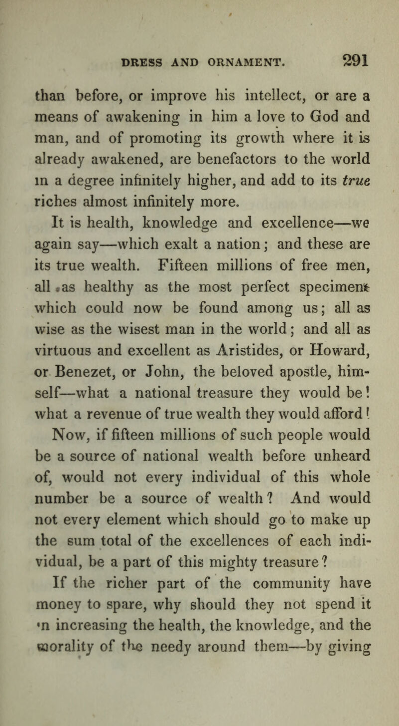 than before, or improve his intellect, or are a means of awakening in him a love to God and man, and of promoting its growth where it is already awakened, are benefactors to the world in a degree infinitely higher, and add to its true riches almost infinitely more. It is health, knowledge and excellence—we again say—which exalt a nation; and these are its true wealth. Fifteen millions of free men, all .as healthy as the most perfect specimem which could now be found among us; all as wise as the wisest man in the world; and all as virtuous and excellent as Aristides, or Howard, or Benezet, or John, the beloved apostle, him- self—what a national treasure they would be! what a revenue of true wealth they would afford I Now, if fifteen millions of such people would be a source of national wealth before unheard of, would not every individual of this whole number be a source of wealth ? And would not every element which should go to make up the sum total of the excellences of each indi- vidual, be a part of this mighty treasure? If the richer part of the community have money to spare, why should they not spend it *n increasing the health, the knowledge, and the morality of the needy around them—by giving