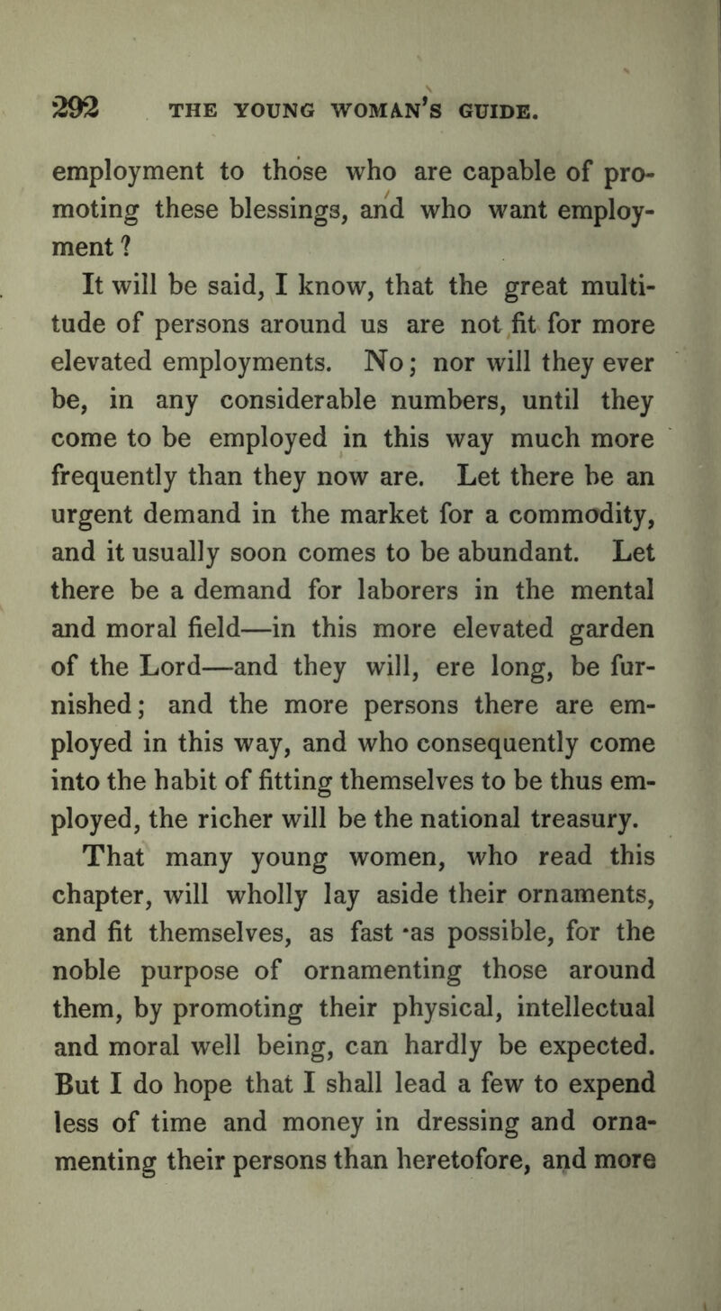 employment to those who are capable of pro- moting these blessings, and who want employ- ment ? It will be said, I know, that the great multi- tude of persons around us are not fit for more elevated employments. No; nor will they ever be, in any considerable numbers, until they come to be employed in this way much more frequently than they now are. Let there be an urgent demand in the market for a commodity, and it usually soon comes to be abundant. Let there be a demand for laborers in the mental and moral field—in this more elevated garden of the Lord—and they will, ere long, be fur- nished; and the more persons there are em- ployed in this way, and who consequently come into the habit of fitting themselves to be thus em- ployed, the richer will be the national treasury. That many young women, who read this chapter, will wholly lay aside their ornaments, and fit themselves, as fast *as possible, for the noble purpose of ornamenting those around them, by promoting their physical, intellectual and moral well being, can hardly be expected. But I do hope that I shall lead a few to expend less of time and money in dressing and orna- menting their persons than heretofore, and more