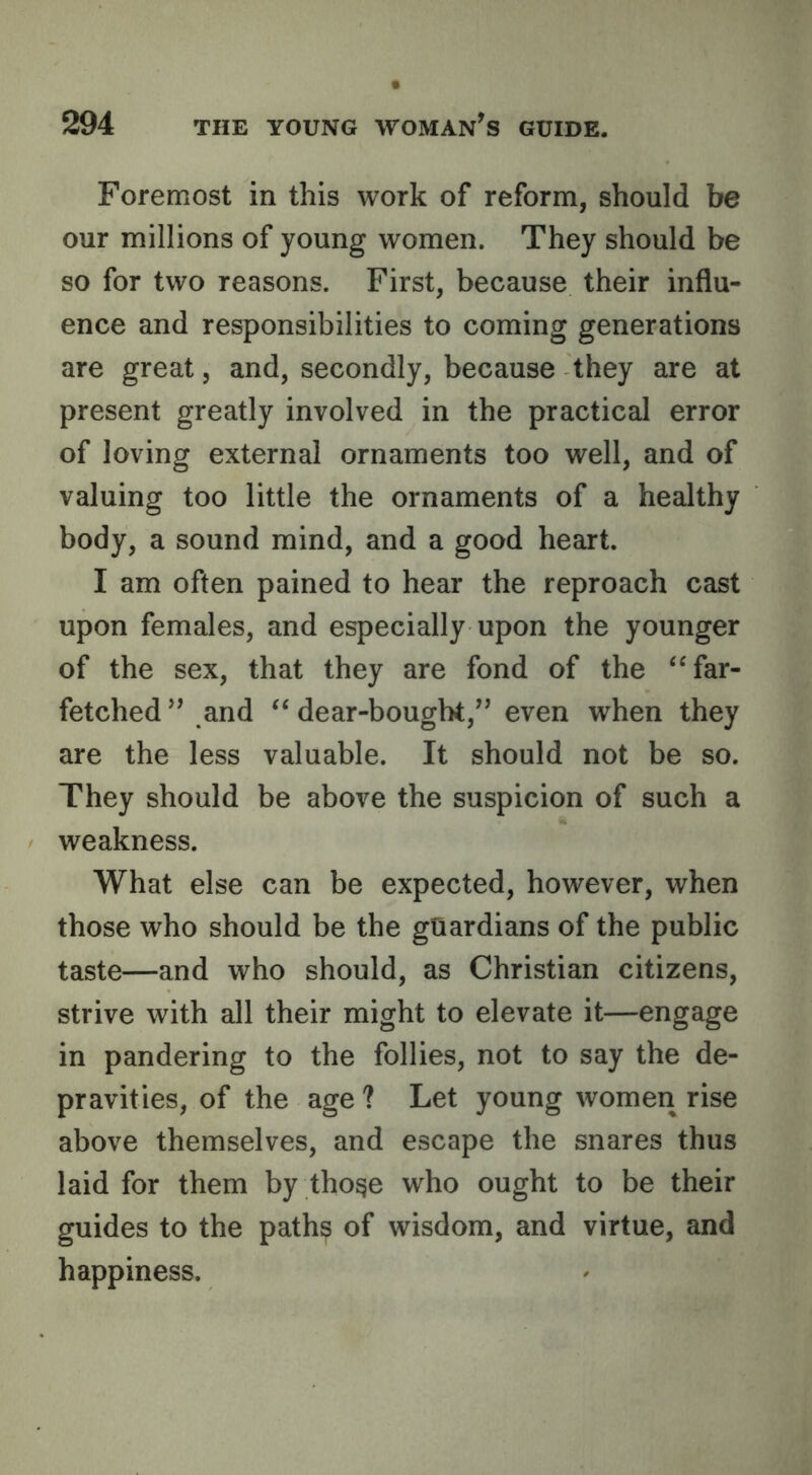 Foremost in this work of reform, should be our millions of young women. They should be so for two reasons. First, because their influ- ence and responsibilities to coming generations are great, and, secondly, because they are at present greatly involved in the practical error of loving external ornaments too well, and of valuing too little the ornaments of a healthy body, a sound mind, and a good heart. I am often pained to hear the reproach cast upon females, and especially upon the younger of the sex, that they are fond of the ‘^far- fetched’’ and “dear-bought,” even when they are the less valuable. It should not be so. They should be above the suspicion of such a weakness. What else can be expected, however, when those who should be the guardians of the public taste—and who should, as Christian citizens, strive with all their might to elevate it—engage in pandering to the follies, not to say the de- pravities, of the age ? Let young women rise above themselves, and escape the snares thus laid for them by tho^e who ought to be their guides to the path^ of wisdom, and virtue, and happiness.