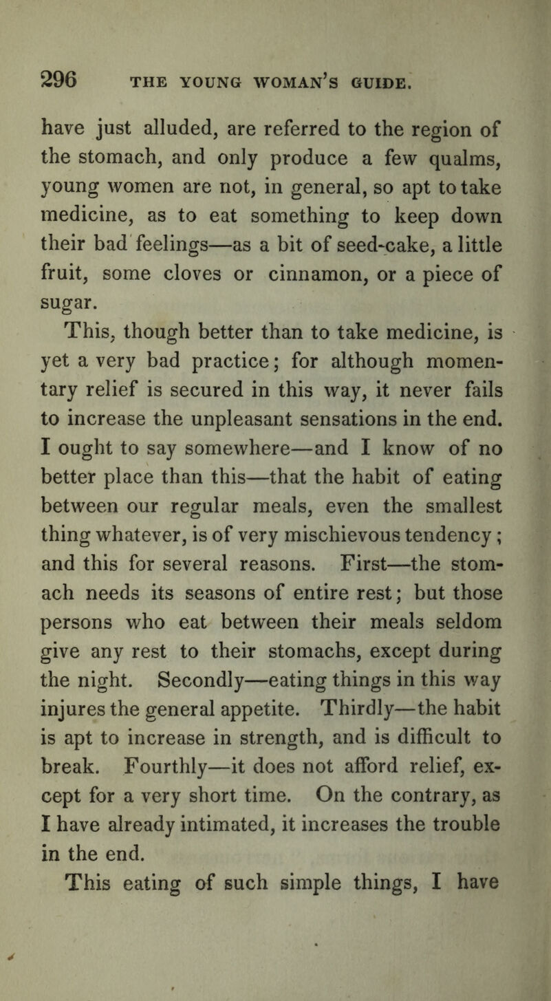 have just alluded, are referred to the region of the stomach, and only produce a few qualms, young women are not, in general, so apt to take medicine, as to eat something to keep down their bad feelings—as a bit of seed-cake, a little fruit, some cloves or cinnamon, or a piece of sugar. This, though better than to take medicine, is yet a very bad practice; for although momen- tary relief is secured in this way, it never fails to increase the unpleasant sensations in the end. I ought to say somewhere—and I know of no better place than this—that the habit of eating between our regular meals, even the smallest thing whatever, is of very mischievous tendency; and this for several reasons. First—the stom- ach needs its seasons of entire rest; but those persons who eat between their meals seldom give any rest to their stomachs, except during the night. Secondly—eating things in this way injures the general appetite. Thirdly—the habit is apt to increase in strength, and is difficult to break. Fourthly—it does not afford relief, ex- cept for a very short time. On the contrary, as I have already intimated, it increases the trouble in the end. This eating (ff such simple things, I have