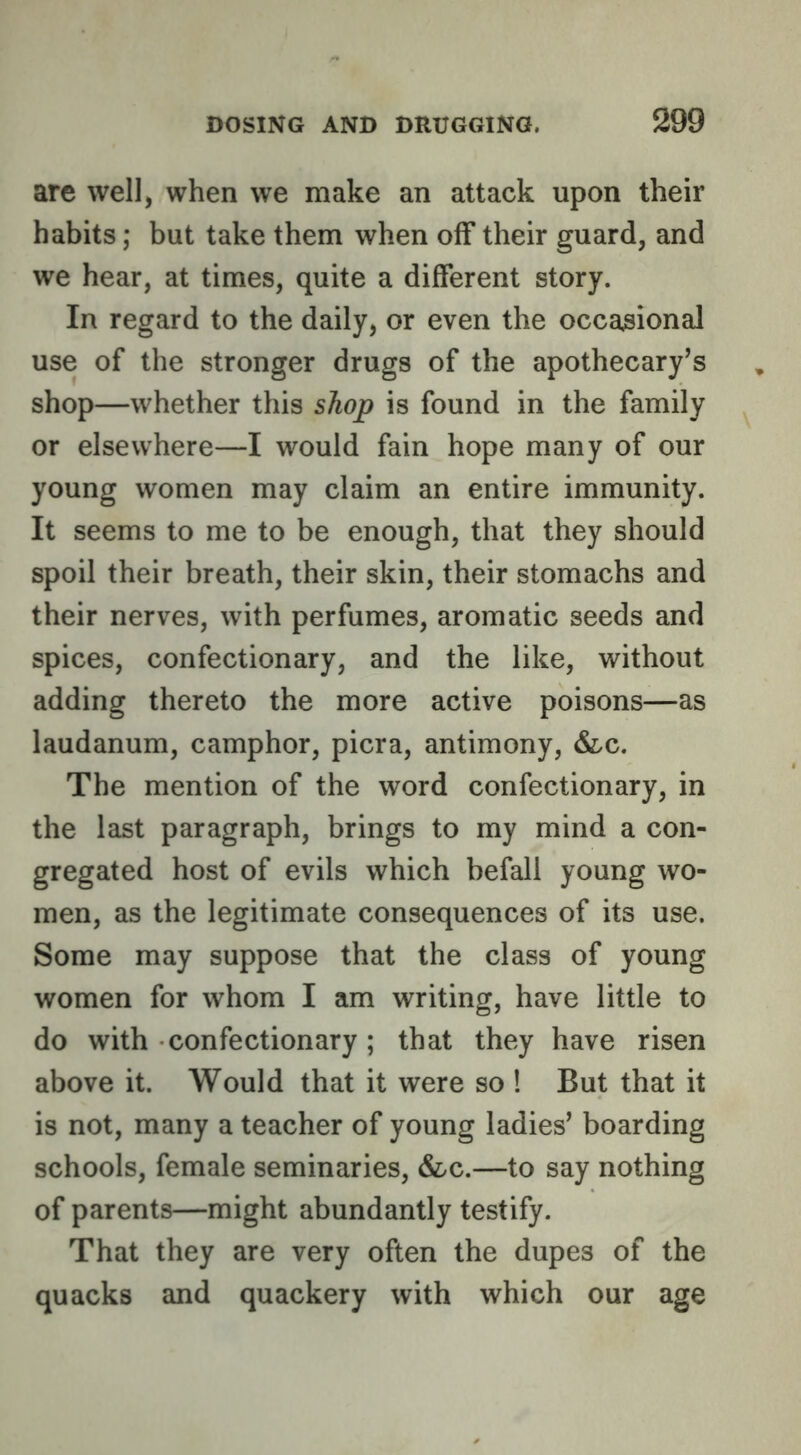 are well, when we make an attack upon their habits; but take them when off their guard, and we hear, at times, quite a different story. In regard to the daily, or even the occasional use of the stronger drugs of the apothecary’s shop—whether this shop is found in the family or elsewhere—I would fain hope many of our young women may claim an entire immunity. It seems to me to be enough, that they should spoil their breath, their skin, their stomachs and their nerves, with perfumes, aromatic seeds and spices, confectionary, and the like, without adding thereto the more active poisons—as laudanum, camphor, picra, antimony, &c. The mention of the word confectionary, in the last paragraph, brings to my mind a con- gregated host of evils which befall young wo- men, as the legitimate consequences of its use. Some may suppose that the class of young women for whom I am writing, have little to do with confectionary; that they have risen above it. Would that it were so ! But that it is not, many a teacher of young ladies’ boarding schools, female seminaries, &/C.—to say nothing of parents—might abundantly testify. That they are very often the dupes of the quacks and quackery with which our age