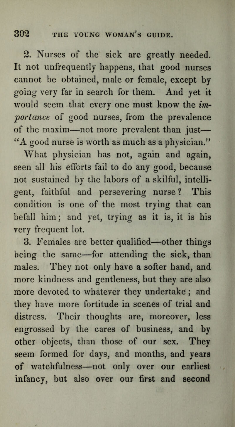 2. Nurses of the sick are greatly needed. It not unfrequently happens, that good nurses cannot be obtained, male or female, except by going very far in search for them. And yet it would seem that every one must know the tm~ portance of good nurses, from the prevalence of the maxim—not more prevalent than just— good nurse is worth as much as a physician.’* What physician has not, again and again, seen all his efforts fail to do any good, because not sustained by the labors of a skilful, intelli- gent, faithful and persevering nurse ? This condition is one of the most trying that can befall him; and yet, trying as it is, it is his very frequent lot. 3. Females are better qualified—other things being the same—for attending the sick, than males. They not only have a softer hand, and more kindness and gentleness, but they are also more devoted to whatever they undertake; and they have more fortitude in scenes of trial and distress. Their thoughts are, moreover, less engrossed by the cares of business, and by other objects, than those of our sex. They seem formed for days, and months, and years of watchfulness—not only over our earliest infancy, but also over our first and second
