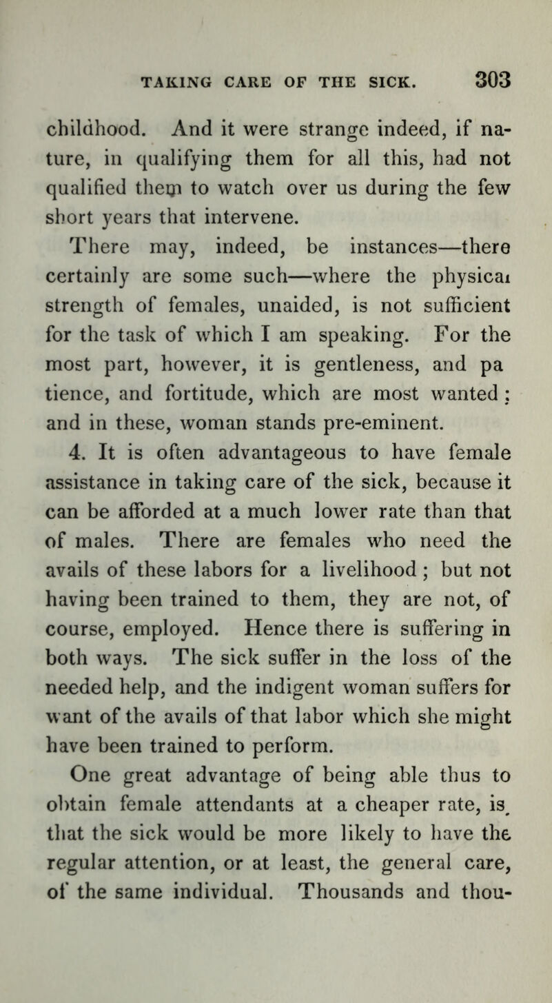childhood. And it were strange indeed, if na- ture, in qualifying them for all this, had not qualified tlietp to watch over us during the few short years that intervene. There may, indeed, be instances—there certainly are some such—where the physical strength of females, unaided, is not sufficient for the task of which I am speaking. For the most part, however, it is gentleness, and pa tience, and fortitude, which are most wanted ; and in these, woman stands pre-eminent. 4. It is often advantageous to have female assistance in taking care of the sick, because it can be afforded at a much lower rate than that of males. There are females who need the avails of these labors for a livelihood ; but not having been trained to them, they are not, of course, employed. Hence there is suffering in both ways. The sick suffer in the loss of the needed help, and the indigent woman suffers for want of the avails of that labor which she might have been trained to perform. One great advantage of being able thus to obtain female attendants at a cheaper rate, is^ that the sick would be more likely to have the regular attention, or at least, the general care, of the same individual. Thousands and thou-