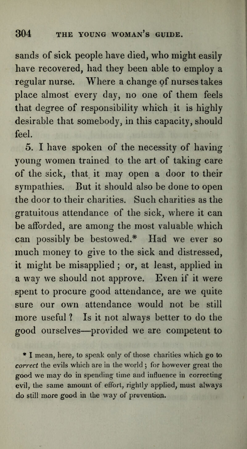 sands of sick people have died, who might easily have recovered, had they been able to employ a regular nurse. Where a change o^ nurses takes place almost every day, no one of them feels that degree of responsibility which it is highly desirable that somebody, in this capacity, should feel. 5. I have spoken of the necessity of having young women trained to the art of taking care of the sick, that it may open a door to their sympathies. But it should also be done to open the door to their charities. Such charities as the gratuitous attendance of the sick, where it can be afforded, are among the most valuable which can possibly be bestowed.* Had we ever so much money to give to the sick and distressed, it might be misapplied ; or, at least, applied in a way we should not approve. Even if it were spent to procure good attendance, are we quite sure our own attendance would not be still more useful ? Is it not always better to do the good ourselves—provided we are competent to * I mean, here, to speak only of those charities which go to correct the evils which are in the world 5 for however great the good we may do in spending time and influence in correcting evil, the same amount of effort, rightly applied, must always do still more good in the way of prev^eution.