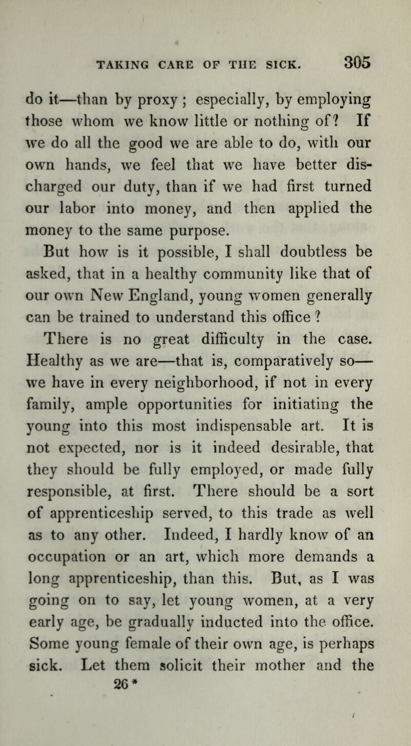 do it—than by proxy ; especially, by employing those whom we know little or nothing of? If we do all the good we are able to do, with our own hands, we feel that we have better dis- charged our duty, than if we had first turned our labor into money, and then applied the money to the same purpose. But how is it possible, I shall doubtless be asked, that in a healthy community like that of our own New England, young women generally can be trained to understand this office ? There is no great difficulty in the case. Healthy as we are—that is, comparatively so— we have in every neighborhood, if not in every family, ample opportunities for initiating the young into this most indispensable art. It is not expected, nor is it indeed desirable, that they should be fully employed, or made fully responsible, at first. There should be a sort of apprenticeship served, to this trade as well as to any other. Indeed, I hardly know of an occupation or an art, which more demands a long apprenticeship, than this. But, as I was going on to say, let young women, at a very early age, be gradually inducted into the office. Some young female of their own age, is perhaps sick. Let them solicit their mother and the 26*