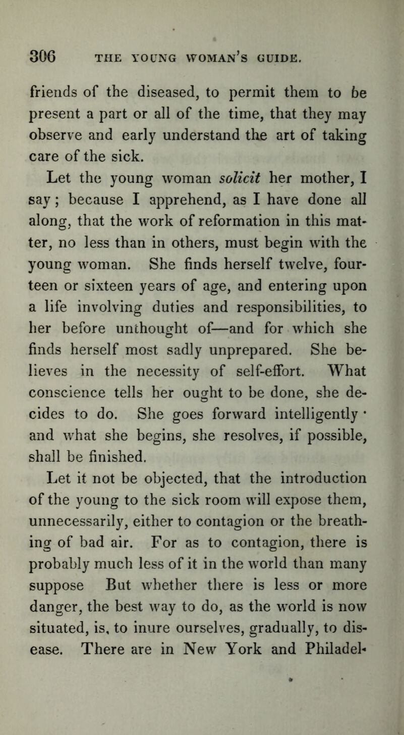 friends of the diseased, to permit them to be present a part or all of the time, that they may observe and early understand the art of taking care of the sick. Let the young woman solicit her mother, I say; because I apprehend, as I have done all along, that the work of reformation in this mat- ter, no less than in others, must begin with the young woman. She finds herself twelve, four- teen or sixteen years of age, and entering upon a life involving duties and responsibilities, to her before unthought of—and for which she finds herself most sadly unprepared. She be- lieves in the necessity of self-effort. What conscience tells her ought to be done, she de- cides to do. She goes forward intelligently * and what she begins, she resolves, if possible, shall be finished. Let it not be objected, that the introduction of the young to the sick room will expose them, unnecessarily, either to contagion or the breath- ing of bad air. For as to contagion, there is probably much less of it in the world than many suppose But whether there is less or more danger, the best way to do, as the world is now situated, is, to inure ourselves, gradually, to dis- ease. There are in New York and Phil ad el-