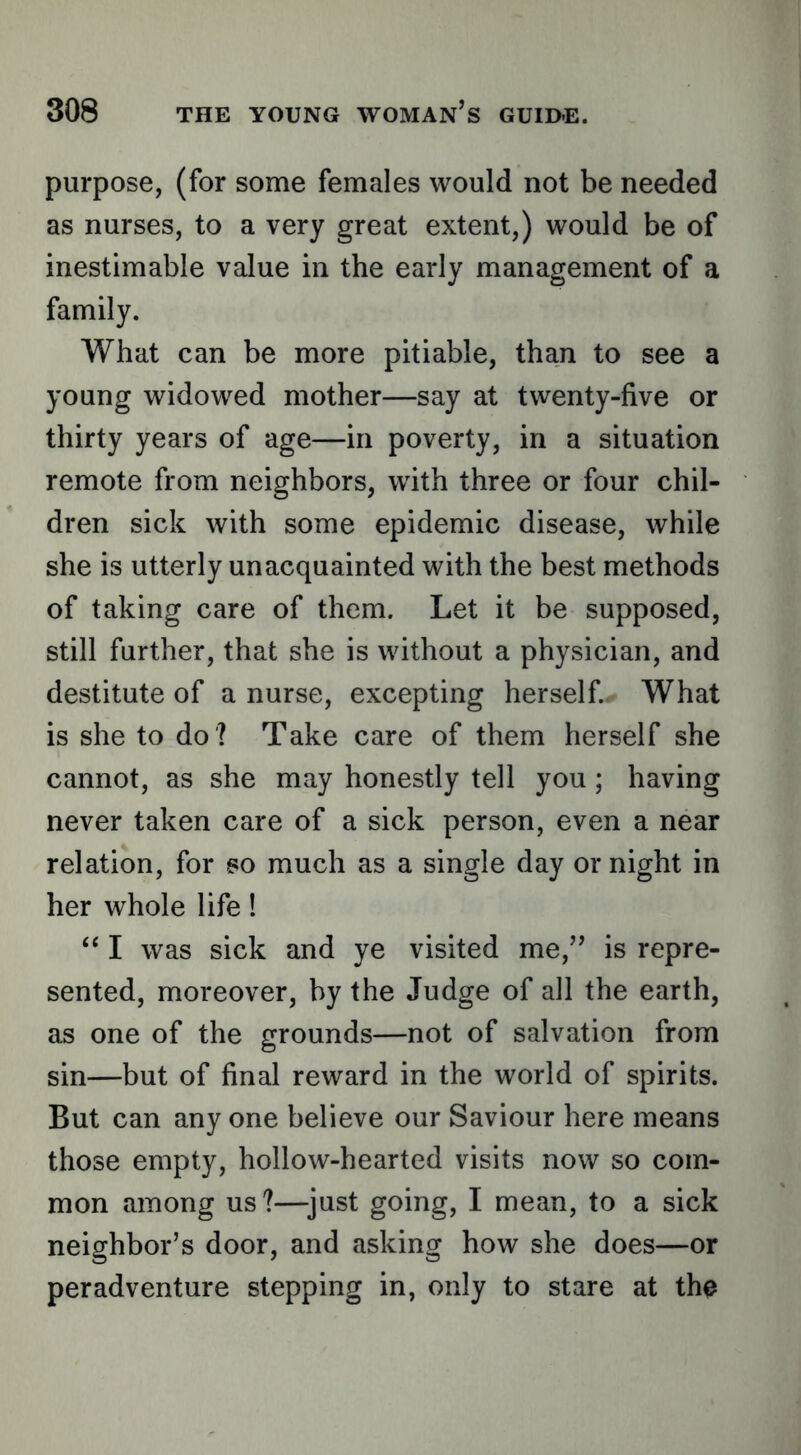 purpose, (for some females would not be needed as nurses, to a very great extent,) would be of inestimable value in the early management of a family. What can be more pitiable, than to see a young widowed mother—say at twenty-five or thirty years of age—in poverty, in a situation remote from neighbors, with three or four chil- dren sick with some epidemic disease, while she is utterly unacquainted with the best methods of taking care of them. Let it be supposed, still further, that she is without a physician, and destitute of a nurse, excepting herself. What is she to do ? Take care of them herself she cannot, as she may honestly tell you ; having never taken care of a sick person, even a near relation, for so much as a single day or night in her whole life! “ I was sick and ye visited me,’’ is repre- sented, moreover, by the Judge of all the earth, as one of the grounds—not of salvation from sin—but of final reward in the world of spirits. But can any one believe our Saviour here means those empty, hollow-hearted visits now so com- mon among us?—^just going, I mean, to a sick neighbor’s door, and asking how she does—or per adventure stepping in, only to stare at th^