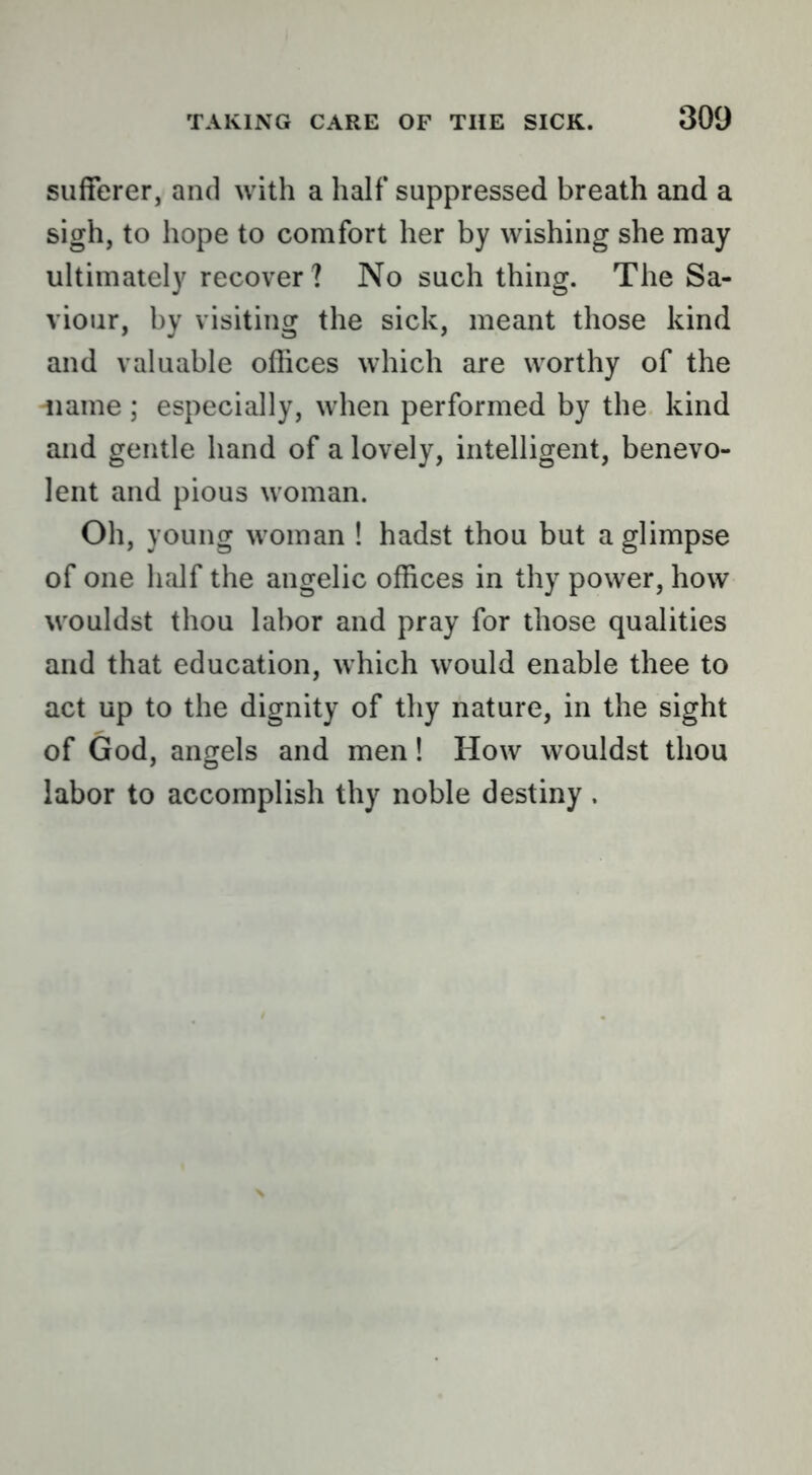 sufferer, and with a half suppressed breath and a sigh, to hope to comfort her by wishing she may ultimately recover ? No such thing. The Sa- viour, by visiting the sick, meant those kind and valuable offices which are worthy of the 'iiame ; especially, when performed by the kind and gentle hand of a lovely, intelligent, benevo- lent and pious woman. Oh, young woman ! hadst thou but a glimpse of one half the angelic offices in thy power, how wouldst thou labor and pray for those qualities and that education, which would enable thee to act up to the dignity of thy nature, in the sight of God, angels and men! How wouldst thou labor to accomplish thy noble destiny.