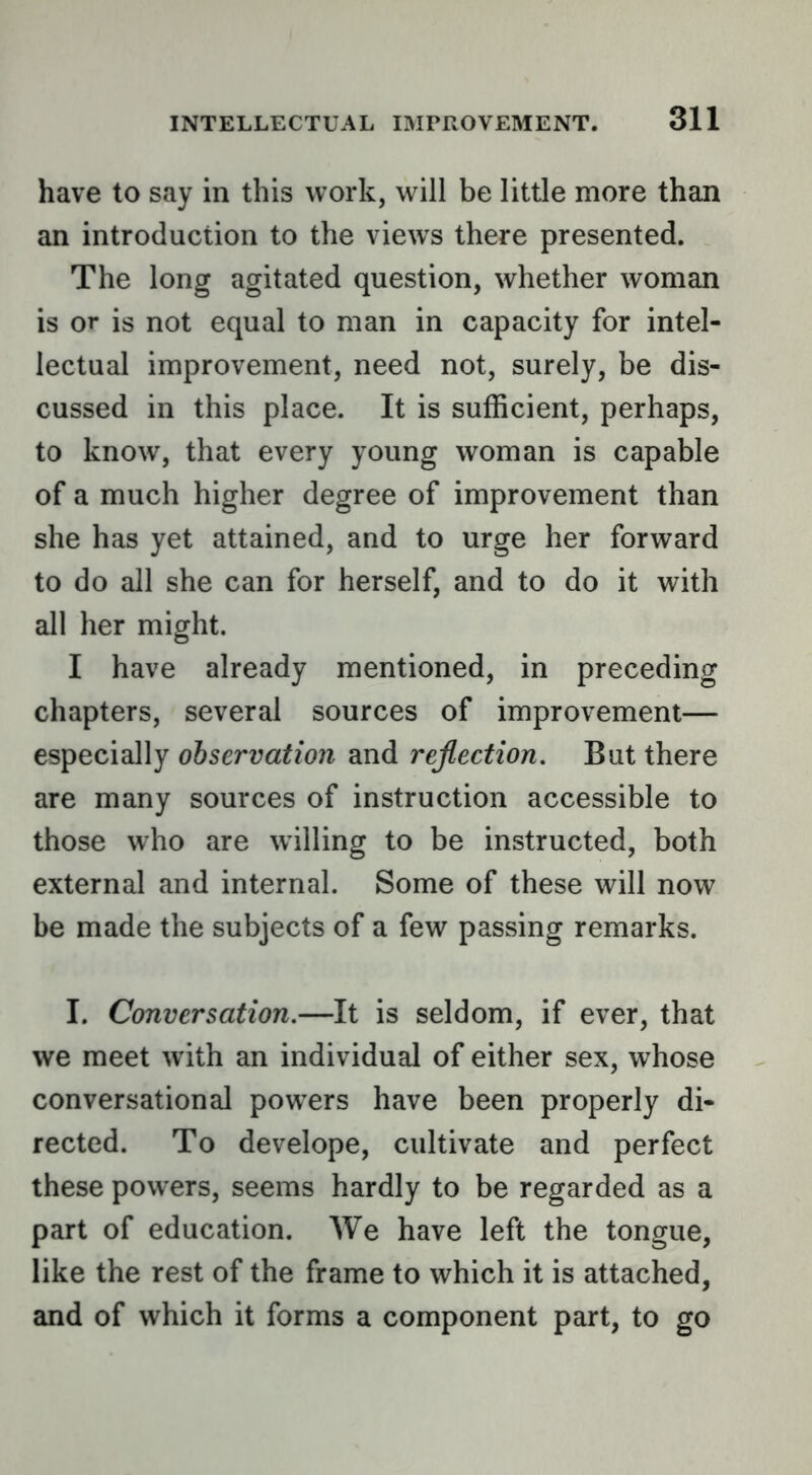 have to say in this work, will be little more than an introduction to the views there presented. The long agitated question, whether woman is or is not equal to man in capacity for intel- lectual improvement, need not, surely, be dis- cussed in this place. It is sufficient, perhaps, to know, that every young woman is capable of a much higher degree of improvement than she has yet attained, and to urge her forward to do all she can for herself, and to do it with all her might. I have already mentioned, in preceding chapters, several sources of improvement— especially observation and rejection. But there are many sources of instruction accessible to those who are willing to be instructed, both external and internal. Some of these will now be made the subjects of a few passing remarks. I. Conversation.—It is seldom, if ever, that we meet with an individual of either sex, whose conversational powers have been properly di- rected. To develope, cultivate and perfect these powers, seems hardly to be regarded as a part of education. AVe have left the tongue, like the rest of the frame to which it is attached, and of which it forms a component part, to go