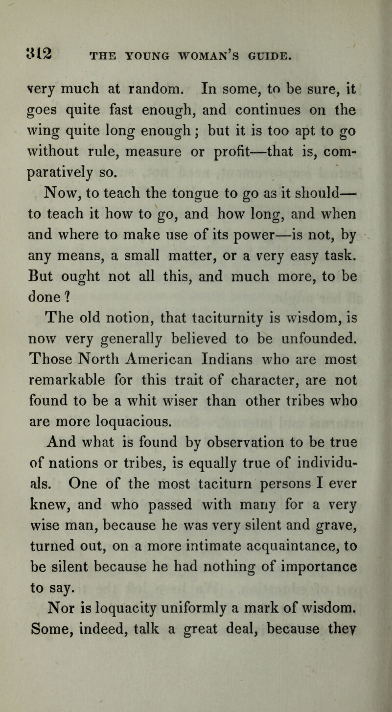 very much at random. In some, to be sure, it goes quite fast enough, and continues on the wing quite long enough; but it is too apt to go without rule, measure or profit—that is, com- paratively so. Now, to teach the tongue to go as it should— to teach it how to go, and how long, and when and where to make use of its power—is not, by any means, a small matter, or a very easy task. But ought not all this, and much more, to be done ? The old notion, that taciturnity is wisdom, is now very generally believed to be unfounded. Those North American Indians who are most remarkable for this trait of character, are not found to be a whit wiser than other tribes who are more loquacious. And what is found by observation to be true of nations or tribes, is equally true of individu- als. One of the most taciturn persons I ever knew, and who passed with many for a very wise man, because he was very silent and grave, turned out, on a more intimate acquaintance, to be silent because he had nothing of importance to say. Nor is loquacity uniformly a mark of wisdom. Some, indeed, talk a great deal, because they