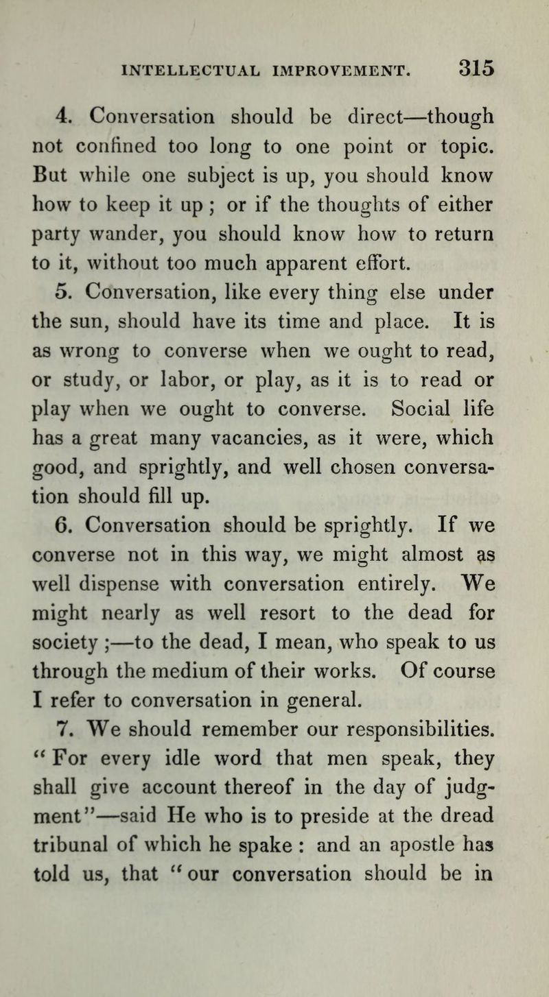4. Conversation should be direct—though not confined too long to one point or topic. But while one subject is up, you should know how to keep it up; or if the thoughts of either party wander, you should know how to return to it, without too much apparent effort. 5. Conversation, like every thing else under the sun, should have its time and place. It is as wrong to converse when we ought to read, or study, or labor, or play, as it is to read or play when we ought to converse. Social life has a great many vacancies, as it were, which good, and sprightly, and well chosen conversa- tion should fill up. 6. Conversation should be sprightly. If we converse not in this way, we might almost ^s well dispense with conversation entirely. We might nearly as well resort to the dead for society;—to the dead, I mean, who speak to us through the medium of their works. Of course I refer to conversation in general. 7. We should remember our responsibilities. “ For every idle word that men speak, they shall give account thereof in the day of judg- ment”—said He who is to preside at the dread tribunal of which he spake : and an apostle has told us, that ‘‘our conversation should be in
