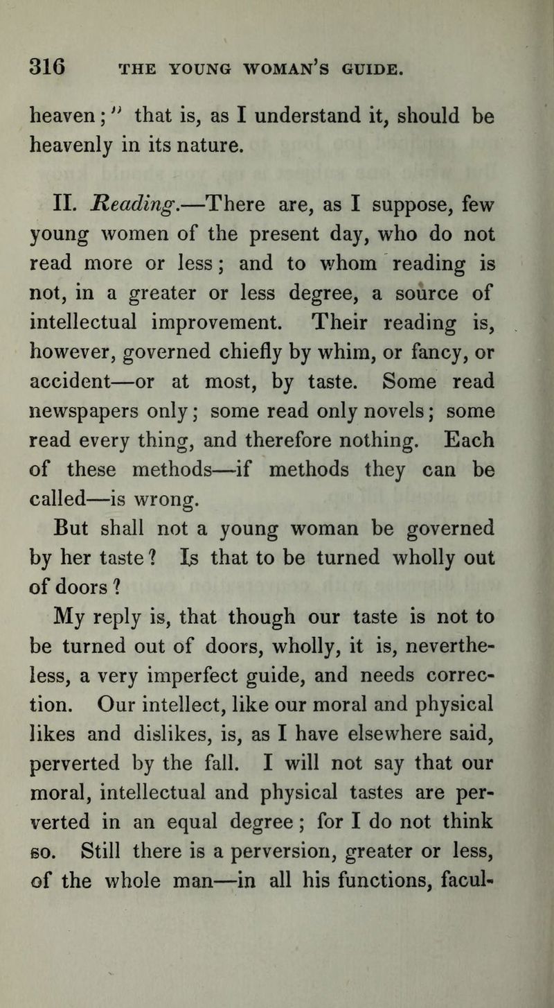 heaven; that is, as I understand it, should be heavenly in its nature. II. Reading.—There are, as I suppose, few young women of the present day, who do not read more or less; and to v/hom reading is not, in a greater or less degree, a source of intellectual improvement. Their reading is, however, governed chiefly by whim, or fancy, or accident—or at most, by taste. Some read newspapers only; some read only novels; some read every thing, and therefore nothing. Each of these methods—if methods they can be called—is wrong. But shall not a young woman be governed by her taste ? Is that to be turned wholly out of doors ? My reply is, that though our taste is not to be turned out of doors, wholly, it is, neverthe- less, a very imperfect guide, and needs correc- tion. Our intellect, like our moral and physical likes and dislikes, is, as I have elsewhere said, perverted by the fall. I will not say that our moral, intellectual and physical tastes are per- verted in an equal degree; for I do not think 60. Still there is a perversion, greater or less, of the whole man—in all his functions, facul-