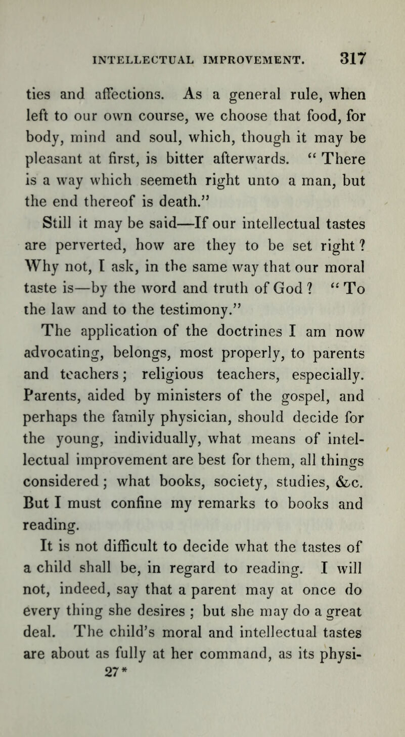 ties and affections. As a general rule, when left to our own course, we choose that food, for body, mind and soul, which, though it may be pleasant at first, is bitter afterwards. “ There is a way which seemeth right unto a man, but the end thereof is death.’’ Still it may be said—If our intellectual tastes are perverted, how are they to be set right ? Why not, I ask, in the same way that our moral taste is—by the word and truth of God ? To the law and to the testimony.” The application of the doctrines I am now advocating, belongs, most properly, to parents and teachers; religious teachers, especially. Parents, aided by ministers of the gospel, and perhaps the family physician, should decide for the young, individually, what means of intel- lectual improvement are best for them, all things considered; what books, society, studies, But I must confine my remarks to books and reading. It is not difficult to decide what the tastes of a child shall be, in regard to reading. I will not, indeed, say that a parent may at once do every thing she desires ; but she may do a great deal. The child’s moral and intellectual tastes are about as fully at her command, as its physi- 27*