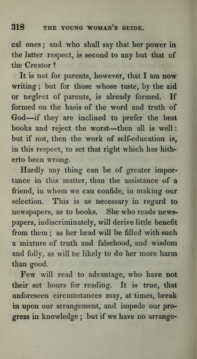 cal ones; and who shall say that her power in the latter respect, is second to any but that of the Creator ? It is not for parents, however, that I am now writing; but for those whose taste, by the aid or neglect of parents, is already formed. If formed on the basis of the word and truth of God—if they are inclined to prefer the best books and reject the worst—then all is well: but if not, then the work of self-education is, in this respect, to set that right which has hith- erto been wrong. Hardly any thing can be of greater impor- tance in this matter, than the assistance of a friend, in whom we can confide, in making our selection. This is as necessary in regard to newspapers, as to books. She who reads news- papers, indiscriminately, will derive little benefit from them ; as her head will be filled with such a mixture of truth and falsehood, and wisdom and folly, as will be likely to do her more harm than good. Few will read to advantage, who have not their set hours for reading. It is true, that unforeseen circumstances may, at times, break in upon our arrangement, and impede our pro- gress in knowledge ; but if we have no arrange-