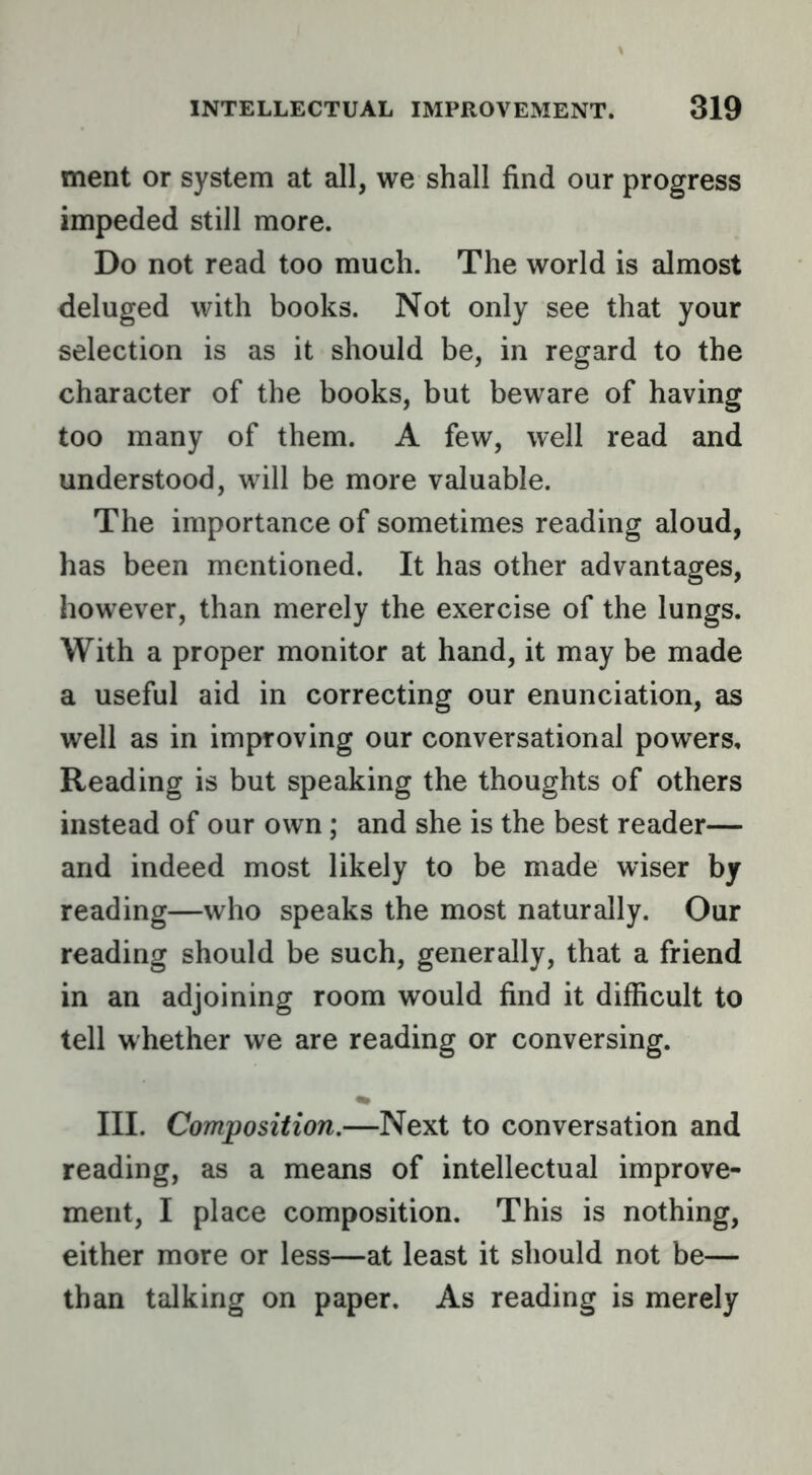 ment or system at all, we shall find our progress impeded still more. Do not read too much. The world is almost deluged with books. Not only see that your selection is as it should be, in regard to the character of the books, but beware of having too many of them. A few, well read and understood, will be more valuable. The importance of sometimes reading aloud, has been mentioned. It has other advantages, however, than merely the exercise of the lungs. With a proper monitor at hand, it may be made a useful aid in correcting our enunciation, as well as in improving our conversational powers, Reading is but speaking the thoughts of others instead of our own; and she is the best reader— and indeed most likely to be made wiser by reading—who speaks the most naturally. Our reading should be such, generally, that a friend in an adjoining room would find it difficult to tell whether we are reading or conversing. III. Composition.—Next to conversation and reading, as a means of intellectual improve- ment, I place composition. This is nothing, either more or less—at least it should not be— than talking on paper. As reading is merely