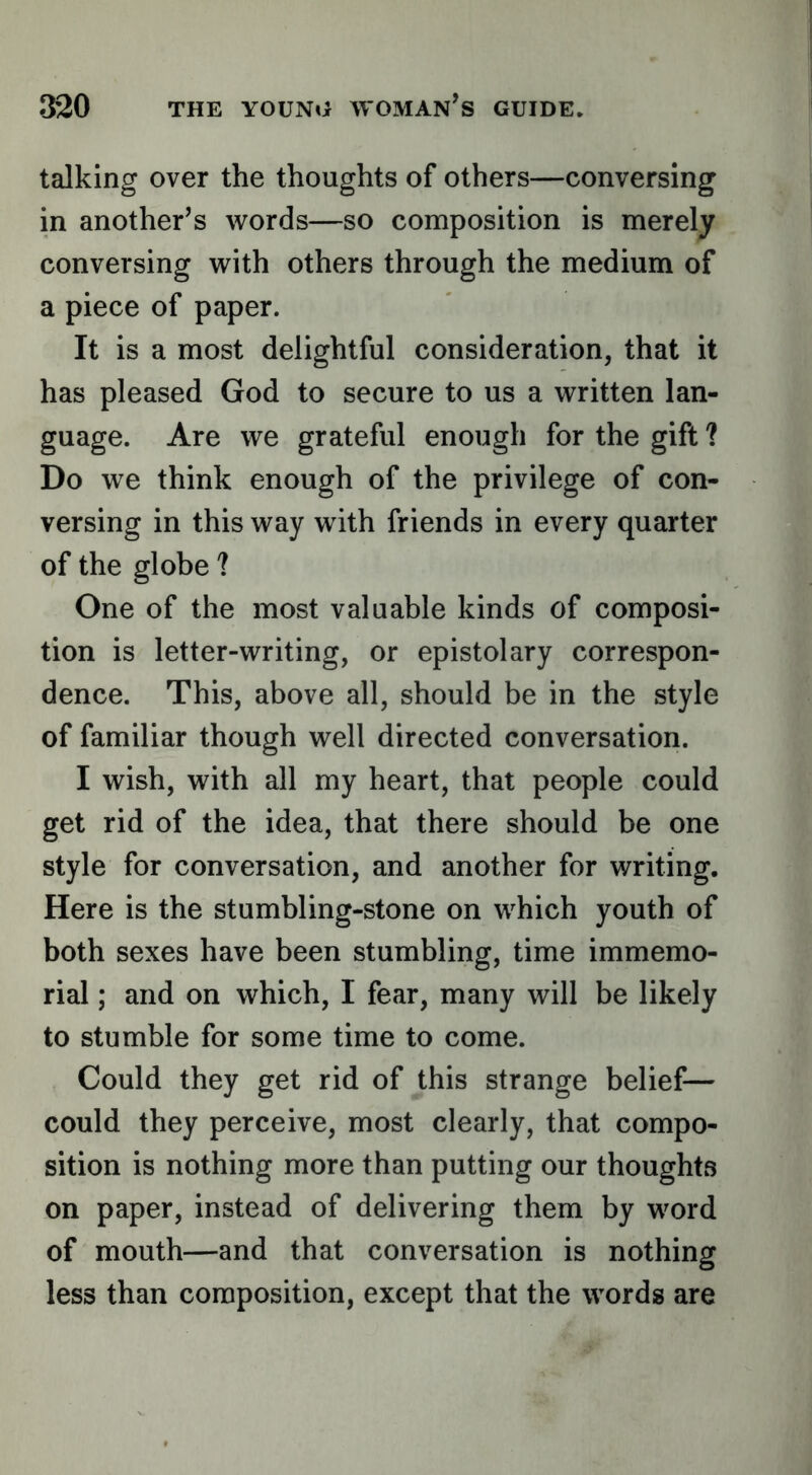 talking over the thoughts of others—conversing in another’s words—so composition is merely conversing with others through the medium of a piece of paper. It is a most delightful consideration, that it has pleased God to secure to us a written lan- guage. Are we grateful enough for the gift ? Do we think enough of the privilege of con- versing in this way with friends in every quarter of the globe ? One of the most valuable kinds of composi- tion is letter-writing, or epistolary correspon- dence. This, above all, should be in the style of familiar though well directed conversation. I wish, with all my heart, that people could get rid of the idea, that there should be one style for conversation, and another for writing. Here is the stumbling-stone on which youth of both sexes have been stumbling, time immemo- rial ; and on which, I fear, many will be likely to stumble for some time to come. Could they get rid of this strange belief— could they perceive, most clearly, that compo- sition is nothing more than putting our thoughts on paper, instead of delivering them by word of mouth—and that conversation is nothing less than composition, except that the words are