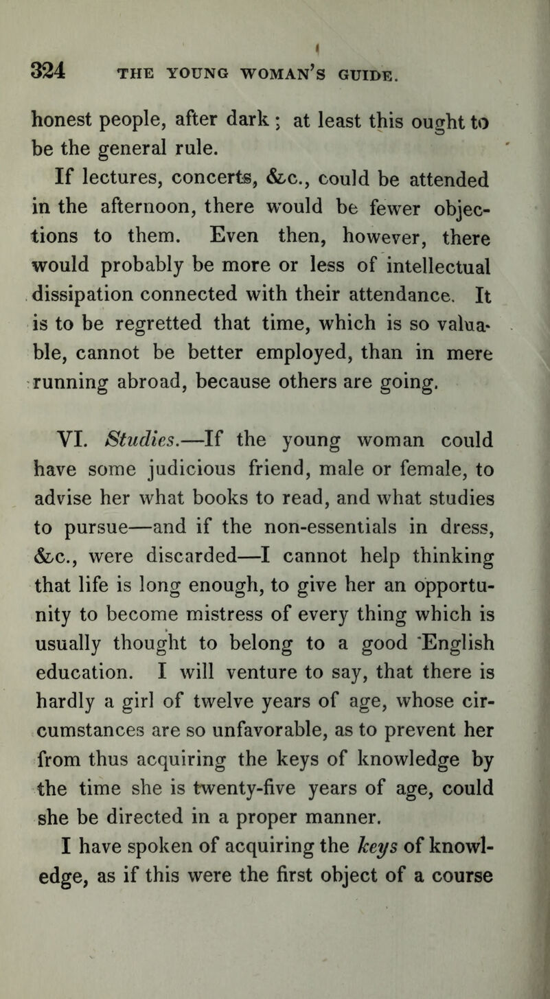 honest people, after dark ; at least this ought to be the general rule. If lectures, concerts, &c., could be attended in the afternoon, there would be fewer objec- tions to them. Even then, however, there would probably be more or less of intellectual dissipation connected with their attendance. It is to be regretted that time, which is so valua- ble, cannot be better employed, than in mere running abroad, because others are going. VI. Studies.—If the young woman could have some judicious friend, male or female, to advise her what books to read, and what studies to pursue—and if the non-essentials in dress, &c., were discarded—I cannot help thinking that life is long enough, to give her an opportu- nity to become mistress of every thing which is usually thought to belong to a good ‘English education. I will venture to say, that there is hardly a girl of twelve years of age, whose cir- cumstances are so unfavorable, as to prevent her from thus acquiring the keys of knowledge by the time she is twenty-five years of age, could she be directed in a proper manner. I have spoken of acquiring the keys of knowl- edge, as if this were the first object of a course