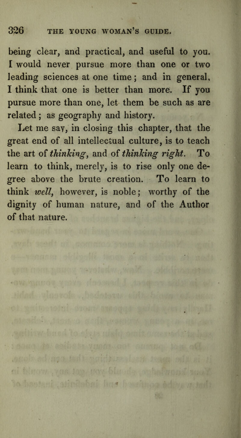 being clear, and practical, and useful to you. I would never pursue more than one or two leading sciences at one time; and in general, I think that one is better than more. If you pursue more than one, let them be such as are related ; as geography and history. Let me say, in closing this chapter, that the great end of all intellectual culture, is to teach the art of thinkings and of thinking right. To learn to think, merely, is to rise only one de- gree above the brute creation. To learn to think welly however, is noble; worthy of the dignity of human nature, and of the Author of that nature.
