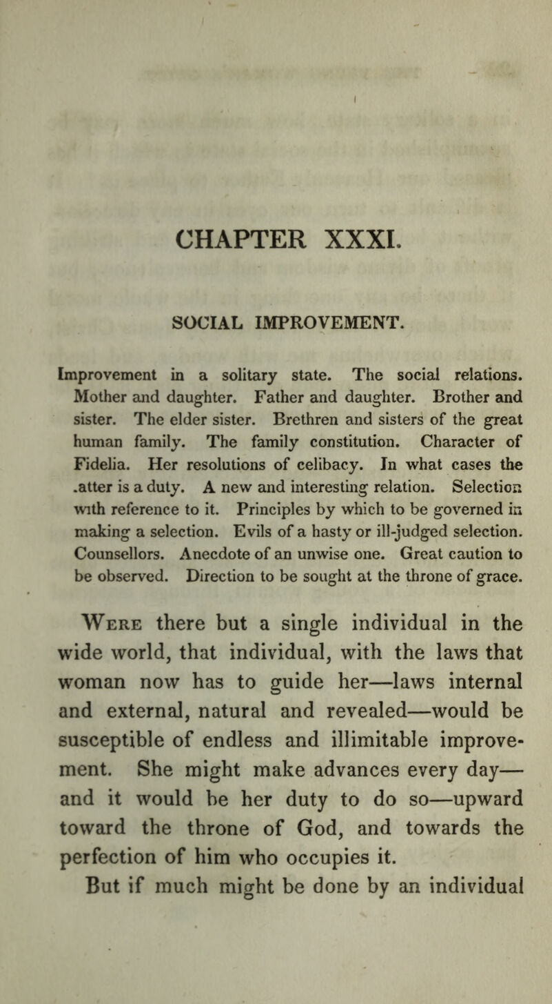 CHAPTER XXXI. SOCIAL IMPROVEMENT. Improvement in a solitary state. The social relations. Mother and daughter. Father and daughter. Brother and sister. The elder sister. Brethren and sisters of the great human family. The family constitution. Character of Fidelia. Her resolutions of celibacy. In w^hat cases the .atter is a duty. A new and interesting relation. Selection with reference to it. Principles by which to be governed in making a selection. Evils of a hasty or ill-judged selection. Counsellors. Anecdote of an unwise one. Great caution to be observed. Direction to be sought at the throne of grace. Were there but a single individual in the wide world, that individual, with the laws that woman now has to guide her—laws internal and external, natural and revealed—would be susceptible of endless and illimitable improve- ment. She might make advances every day— and it would be her duty to do so—upward toward the throne of God, and towards the perfection of him who occupies it. But if much might be done by an individual