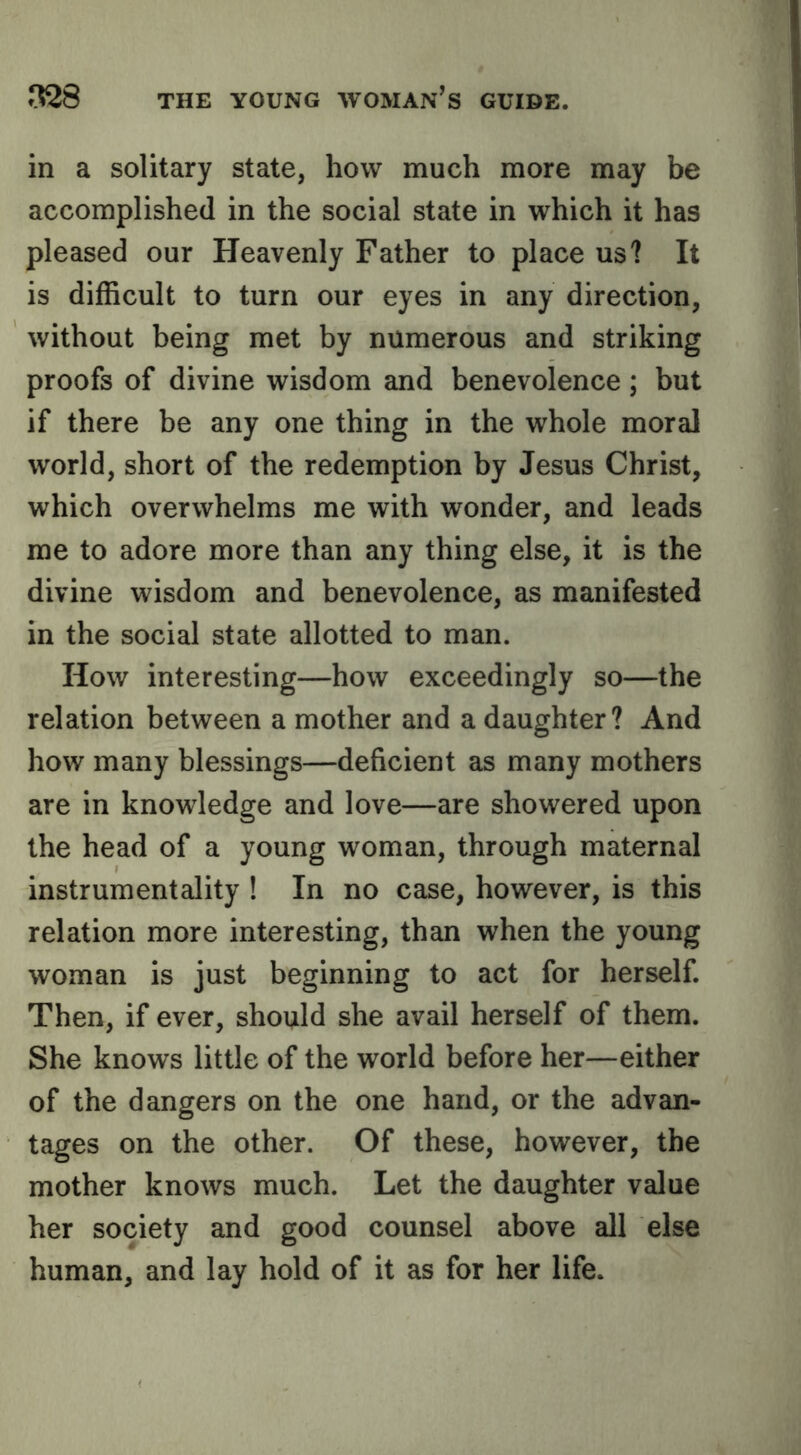 in a solitary state, how much more may be accomplished in the social state in which it has pleased our Heavenly Father to place us? It is difficult to turn our eyes in any direction, without being met by numerous and striking proofs of divine wisdom and benevolence; but if there be any one thing in the whole moral world, short of the redemption by Jesus Christ, which overwhelms me with wonder, and leads me to adore more than any thing else, it is the divine wisdom and benevolence, as manifested in the social state allotted to man. How interesting—how exceedingly so—the relation between a mother and a daughter? And how many blessings—deficient as many mothers are in knowledge and love—are showered upon the head of a young woman, through maternal instrumentality ! In no case, however, is this relation more interesting, than when the young woman is just beginning to act for herself. Then, if ever, should she avail herself of them. She knows little of the world before her—either of the dangers on the one hand, or the advan- tages on the other. Of these, however, the mother knows much. Let the daughter value her society and good counsel above all else human, and lay hold of it as for her life.