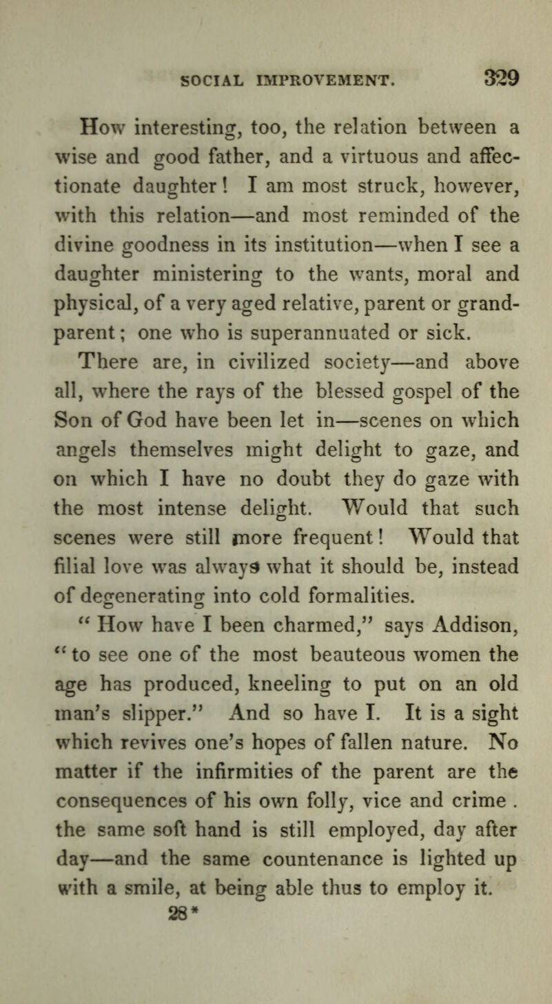 How interesting, too, the relation between a wise and good father, and a virtuous and affec- tionate daughter! I am most struck, however, with this relation—and most reminded of the divine goodness in its institution—when I see a daughter ministering to the wants, moral and physical, of a very aged relative, parent or grand- parent ; one who is superannuated or sick. There are, in civilized society—and above all, where the rays of the blessed gospel of the Son of God have been let in—scenes on which angels themselves might delight to gaze, and on which I have no doubt they do gaze with the most intense delight. Would that such scenes were still more frequent! Would that filial love was always what it should be, instead of degenerating into cold formalities. How have I been charmed,’’ says Addison, ‘‘ to see one of the most beauteous women the age has produced, kneeling to put on an old man’s slipper.” And so have I. It is a sight which revives one’s hopes of fallen nature. No matter if the infirmities of the parent are the consequences of his own folly, vice and crime . the same soft hand is still employed, day after day—and the same countenance is lighted up with a smile, at being able thus to employ it. 28*