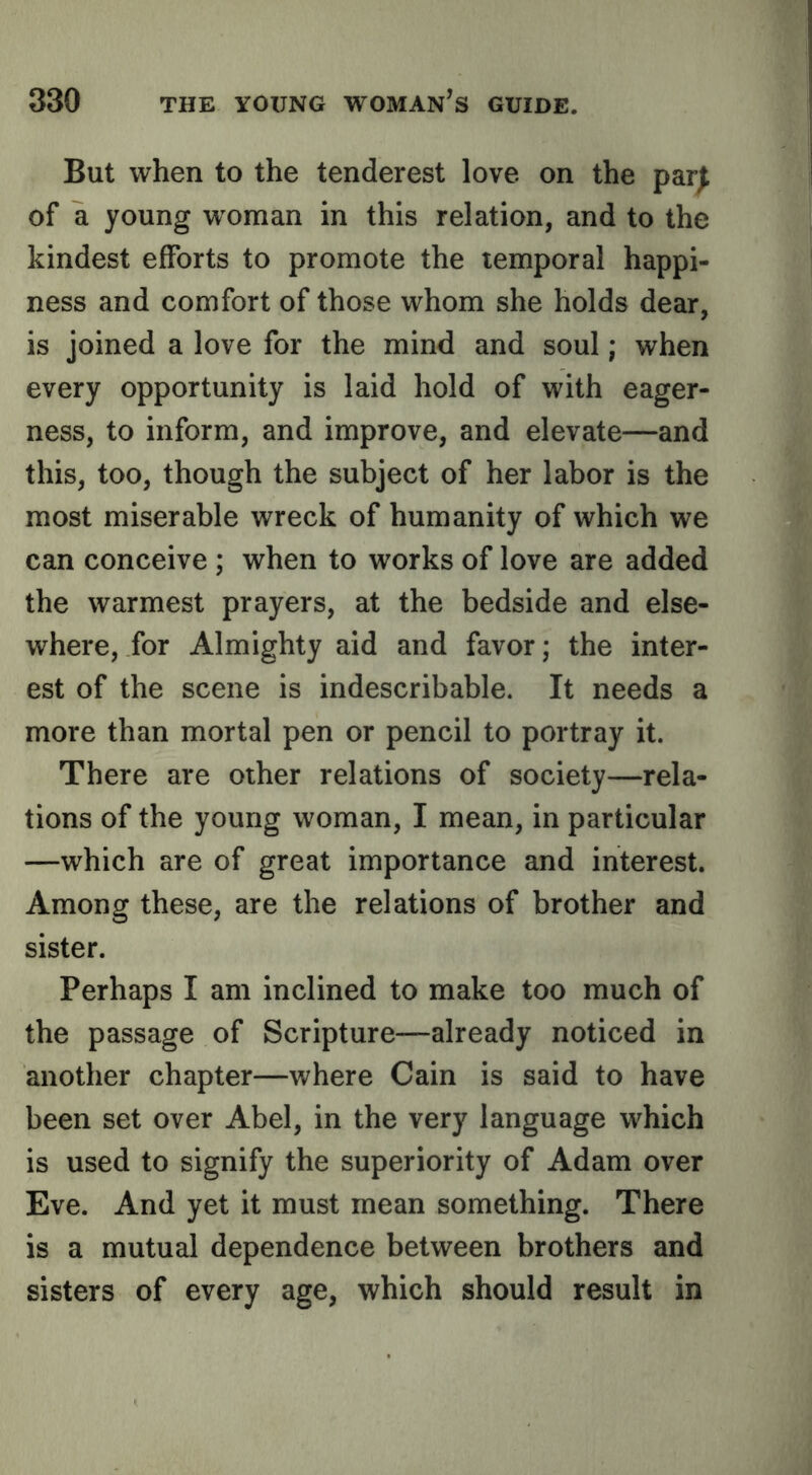 But when to the tenderest love on the par| of a young woman in this relation, and to the kindest efforts to promote the temporal happi- ness and comfort of those whom she holds dear, is joined a love for the mind and soul; when every opportunity is laid hold of with eager- ness, to inform, and improve, and elevate—and this, too, though the subject of her labor is the most miserable wreck of humanity of which we can conceive ; when to works of love are added the warmest prayers, at the bedside and else- where, for Almighty aid and favor; the inter- est of the scene is indescribable. It needs a more than mortal pen or pencil to portray it. There are other relations of society—rela- tions of the young woman, I mean, in particular —which are of great importance and interest. Among these, are the relations of brother and sister. Perhaps I am inclined to make too much of the passage of Scripture—already noticed in another chapter—where Cain is said to have been set over Abel, in the very language which is used to signify the superiority of Adam over Eve. And yet it must mean something. There is a mutual dependence between brothers and sisters of every age, which should result in