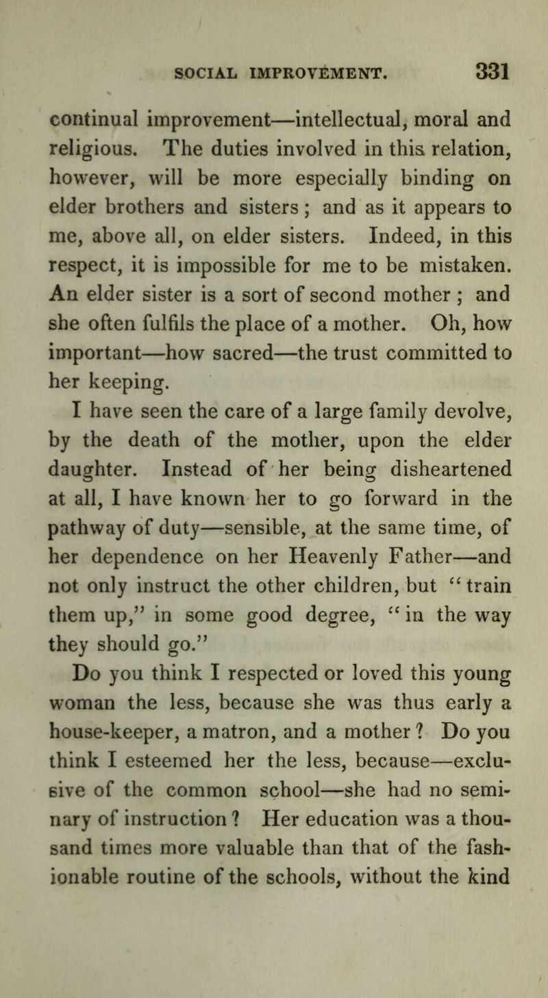 continual improvement—intellectual, moral and religious. The duties involved in this relation, however, will be more especially binding on elder brothers and sisters; and as it appears to me, above all, on elder sisters. Indeed, in this respect, it is impossible for me to be mistaken. An elder sister is a sort of second mother ; and she often fulfils the place of a mother. Oh, how important—how sacred—the trust committed to her keeping. I have seen the care of a large family devolve, by the death of the mother, upon the elder daughter. Instead of her being disheartened at all, I have known her to go forward in the pathway of duty—sensible, at the same time, of her dependence on her Heavenly Father—and not only instruct the other children, but “ train them up,’’ in some good degree, in the way they should go.” Do you think I respected or loved this young woman the less, because she was thus early a house-keeper, a matron, and a mother ? Do you think I esteemed her the less, because—exclu- sive of the common school—she had no semi- nary of instruction ? Her education was a thou- sand times more valuable than that of the fash- ionable routine of the schools, without the kind