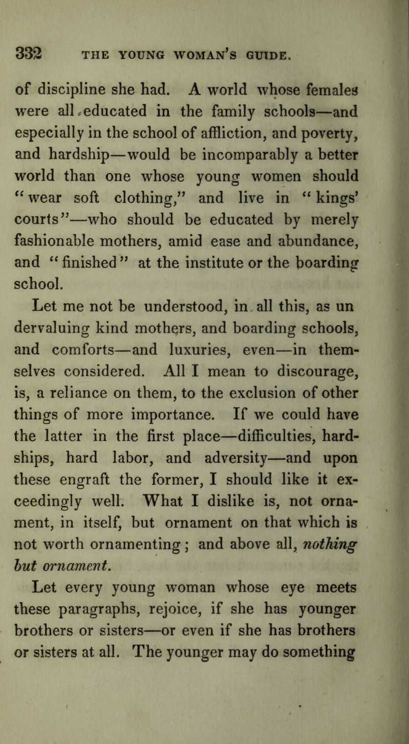 of discipline she had. A world whose females were alL educated in the family schools—and especially in the school of affliction, and poverty, and hardship—would be incomparably a better world than one whose young women should wear soft clothing,” and live in “ kings* courts**—who should be educated by merely fashionable mothers, amid ease and abundance, and ‘‘ finished ** at the institute or the boarding school. Let me not be understood, in all this, as un dervaluing kind mothers, and boarding schools, and comforts—and luxuries, even—in them- selves considered. All I mean to discourage, is, a reliance on them, to the exclusion of other things of more importance. If we could have the latter in the first place—difficulties, hard- ships, hard labor, and adversity—and upon these engraft the former, I should like it ex- ceedingly well. What I dislike is, not orna- ment, in itself, but ornament on that which is not worth ornamenting; and above all, nothing hut ornament. Let every young woman whose eye meets these paragraphs, rejoice, if she has younger brothers or sisters—or even if she has brothers or sisters at all. The younger may do something