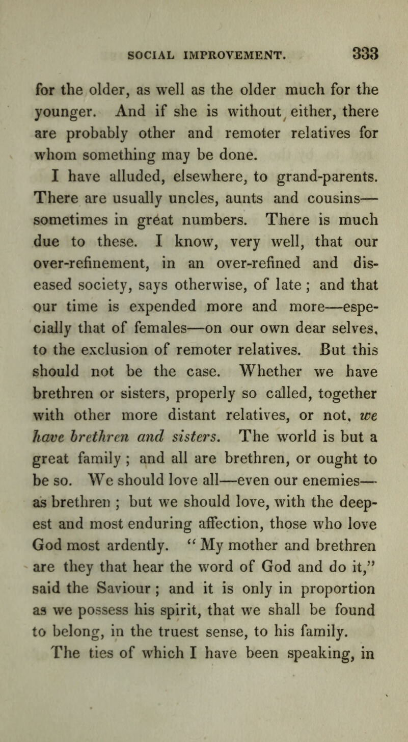for the older, as well as the older much for the younger. And if she is without^ either, there are probably other and remoter relatives for whom something may be done. I have alluded, elsewhere, to grand-parents. There are usually uncles, aunts and cousins— sometimes in gr^at numbers. There is much due to these. I know, very well, that our over-refinement, in an over-refined and dis- eased society, says otherwise, of late; and that our time is expended more and more—espe- cially that of females—on our own dear selves, to the exclusion of remoter relatives. But this should not be the case. Whether we have brethren or sisters, properly so called, together with other more distant relatives, or not, we have brethren and sisters. The world is but a great family ; and all are brethren, or ought to be so. We should love all—even our enemies— as brethren ; but we should love, with the deep- est and most enduring affection, those who love God most ardently. My mother and brethren are they that hear the word of God and do it,’’ said the Saviour ; and it is only in proportion as we possess his spirit, that we shall be found to belong, in the truest sense, to his family. The ties of which I have been speaking, in