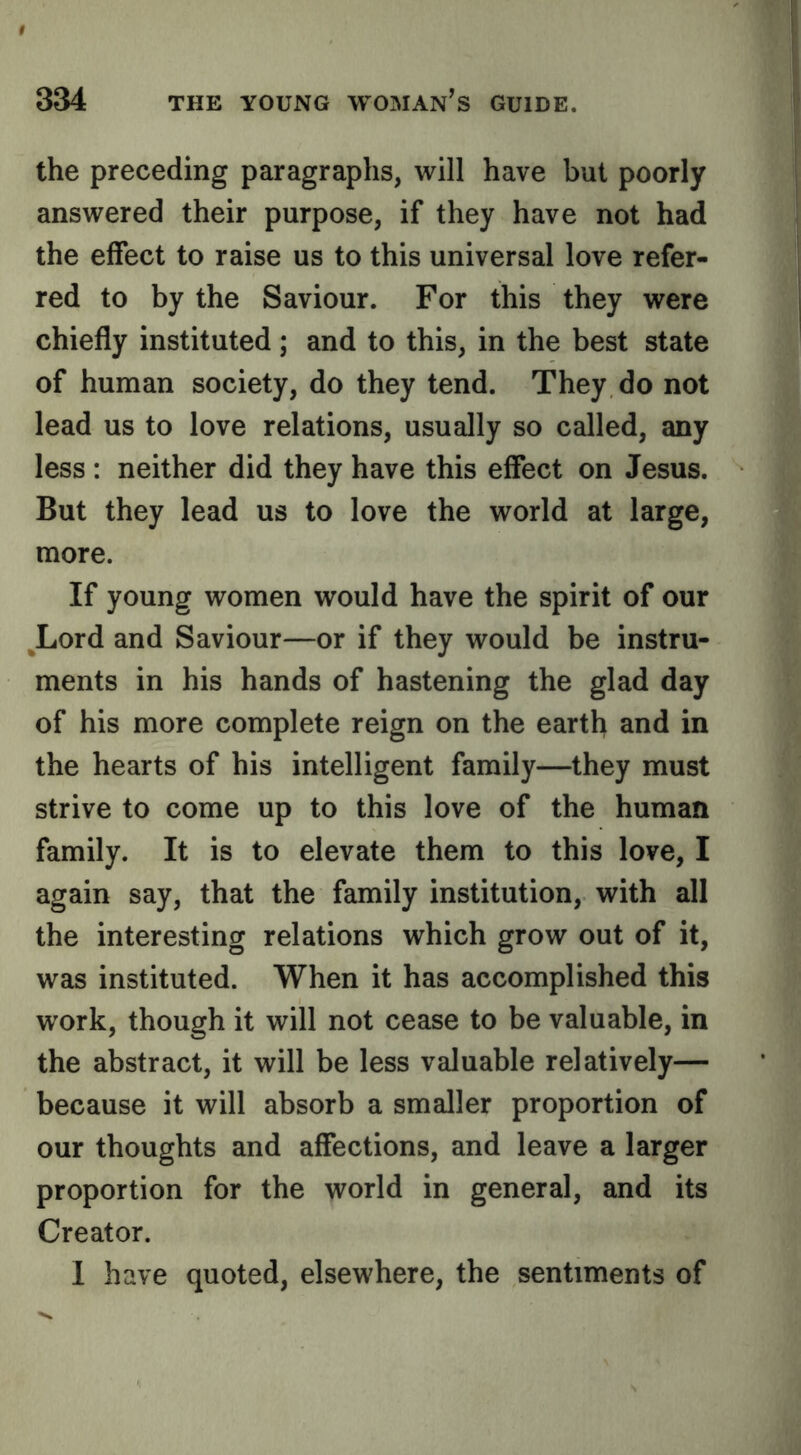 the preceding paragraphs, will have but poorly answered their purpose, if they have not had the effect to raise us to this universal love refer- red to by the Saviour. For this they were chiefly instituted; and to this, in the best state of human society, do they tend. They do not lead us to love relations, usually so called, any less : neither did they have this effect on Jesus. But they lead us to love the world at large, more. If young women would have the spirit of our ^Lord and Saviour—or if they would be instru- ments in his hands of hastening the glad day of his more complete reign on the earth and in the hearts of his intelligent family—they must strive to come up to this love of the human family. It is to elevate them to this love, I again say, that the family institution, with all the interesting relations which grow out of it, was instituted. When it has accomplished this work, though it will not cease to be valuable, in the abstract, it will be less valuable relatively— because it will absorb a smaller proportion of our thoughts and affections, and leave a larger proportion for the world in general, and its Creator. 1 have quoted, elsewhere, the sentiments of