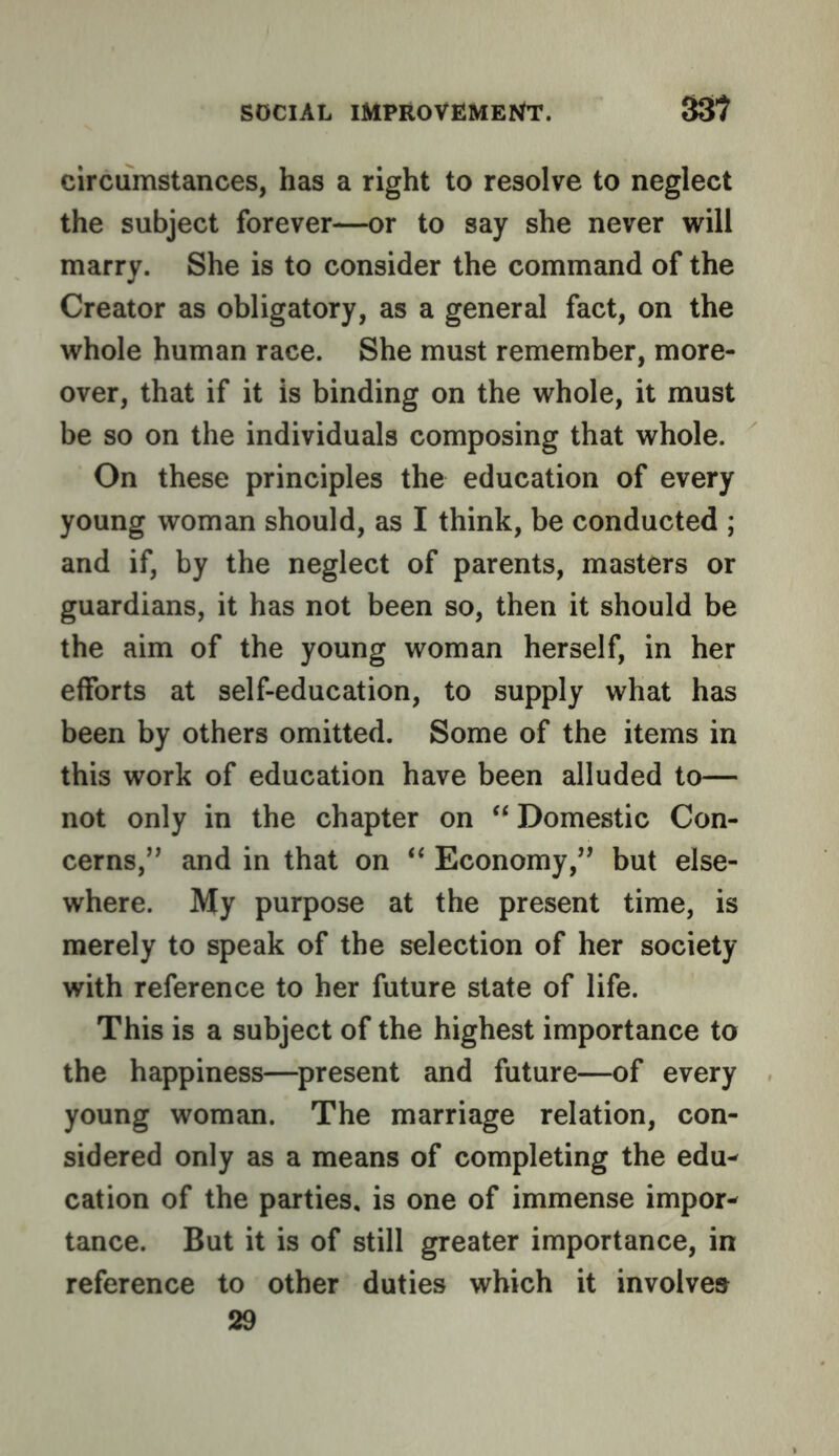 circumstances, has a right to resolve to neglect the subject forever—or to say she never will marry. She is to consider the command of the Creator as obligatory, as a general fact, on the whole human race. She must remember, more- over, that if it is binding on the whole, it must be so on the individuals composing that whole. On these principles the education of every young woman should, as I think, be conducted ; and if, by the neglect of parents, masters or guardians, it has not been so, then it should be the aim of the young woman herself, in her efforts at self-education, to supply what has been by others omitted. Some of the items in this work of education have been alluded to— not only in the chapter on Domestic Con- cerns,’^ and in that on ** Economy,” but else- where. My purpose at the present time, is merely to speak of the selection of her society with reference to her future state of life. This is a subject of the highest importance to the happiness—present and future—of every young woman. The marriage relation, con- sidered only as a means of completing the edu- cation of the parties, is one of immense impor- tance. But it is of still greater importance, in reference to other duties which it involves 29