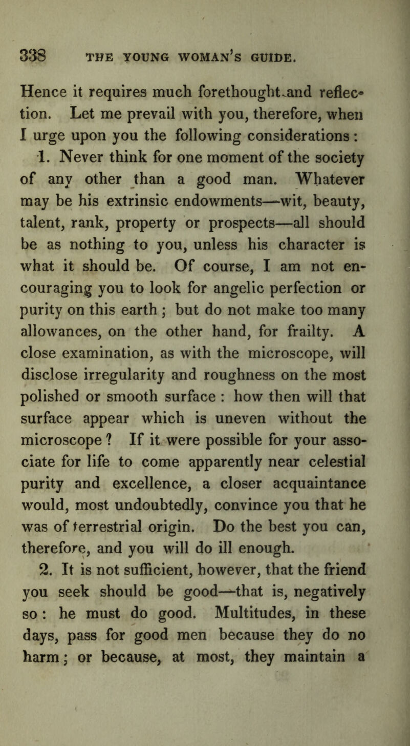 Hence it requires much forethought^and reflec- tion. Let me prevail with you, therefore, when 1 urge upon you the following considerations : 1. Never think for one moment of the society of any other than a good man. Whatever may be his extrinsic endowments—wit, beauty, talent, rank, property or prospects—all should be as nothing to you, unless his character is what it should be. Of course, I am not en- couraging you to look for angelic perfection or purity on this earth ; but do not make too many allowances, on the other hand, for frailty. A close examination, as with the microscope, will disclose irregularity and roughness on the most polished or smooth surface : how then will that surface appear which is uneven without the microscope ? If it were possible for your asso- ciate for life to come apparently near celestial purity and excellence, a closer acquaintance would, most undoubtedly, convince you that he was of terrestrial origin. Do the best you can, therefore, and you will do ill enough. 2. It is not sufficient, however, that the friend you seek should be good—that is, negatively so: he must do good. Multitudes, in these days, pass for good men because they do no harm; or because, at most, they maintain a