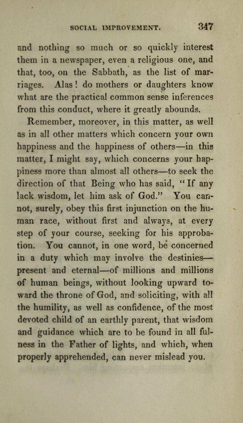 and nothing so much or so quickly interest them in a newspaper, even a religious one, and that, too, on the Sabbath, as the list of mar- riages. Alas ! do mothers or daughters know what are the practical common sense inferences from this conduct, where it greatly abounds. Remember, moreover, in this matter, as well as in all other matters which concern your own happiness and the happiness of others—in this matter, I might say, which concerns your hap- piness more than almost all others—to seek the direction of that Being who has said, ‘‘ If any lack wisdom, let him ask of God.” You can- not, surely, obey this first injunction on the hu- man race, without first and always, at every step of your course, seeking for his approba- tion. You cannot, in one word, be concerned in a duty which may involve the destinies— present and eternal—of millions and millions of human beings, without looking upw'^ard to- ward the throne of God, and soliciting, with all the humility, as well as confidence, of the most devoted child of an earthly parent, that wisdom and guidance which are to be found in all ful- ness in the Father of lights, and which, when properly apprehended, can never mislead you.