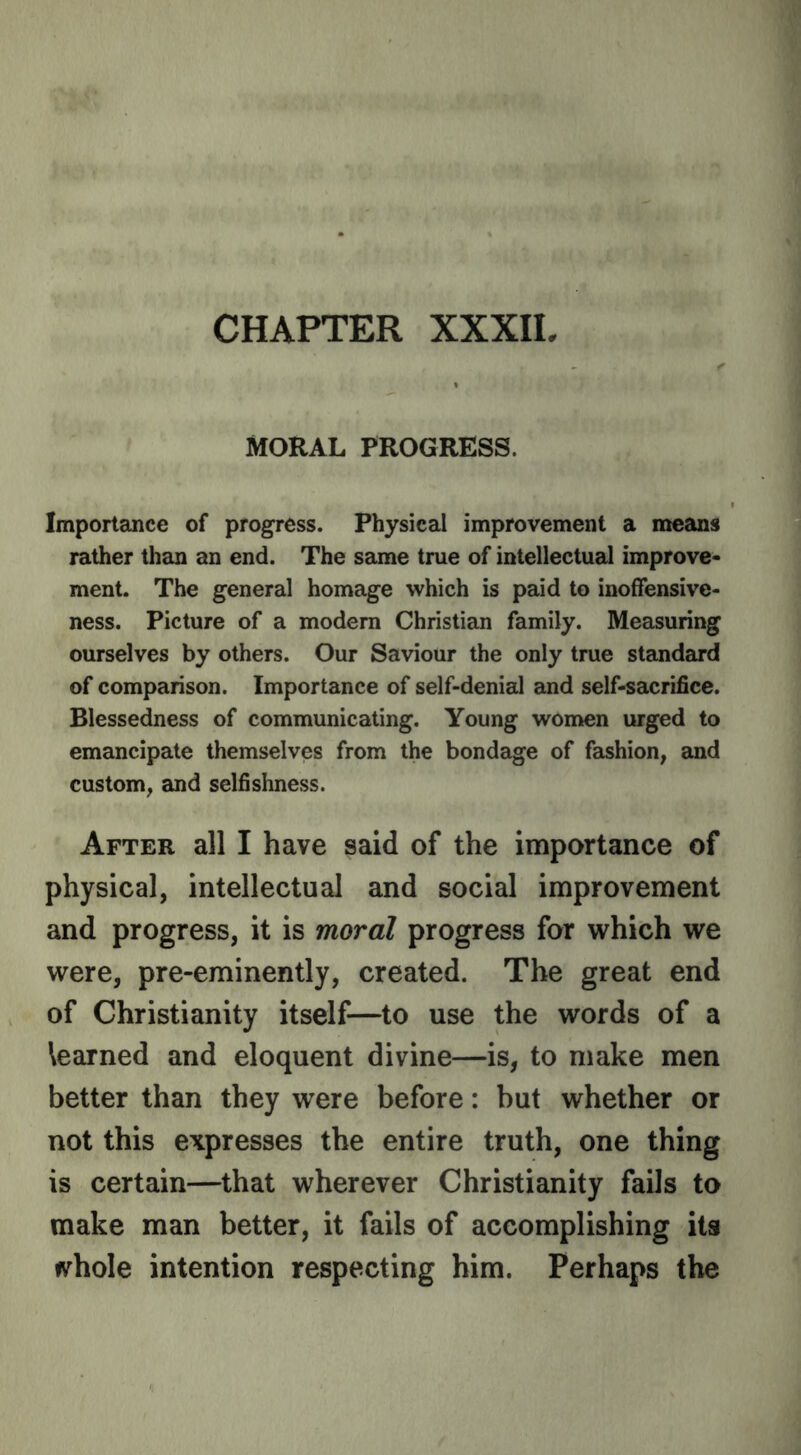 CHAPTER XXXIL MORAL PROGRESS. Importance of progress. Physical improvement a means rather than an end. The same true of intellectual improve- ment. The general homage which is paid to inoffensive- ness. Picture of a modem Christian family. Measuring ourselves by others. Our Saviour the only true standard of comparison. Importance of self-denial and self-sacrifice. Blessedness of communicating. Young women urged to emancipate themselves from the bondage of fashion, and custom, and selfishness. After all I have said of the importance of physical, intellectual and social improvement and progress, it is moral progress for which we were, pre-eminently, created. The great end of Christianity itself—to use the words of a learned and eloquent divine—is, to make men better than they were before: but whether or not this expresses the entire truth, one thing is certain—that wherever Christianity fails to make man better, it fails of accomplishing its fvhole intention respecting him. Perhaps the