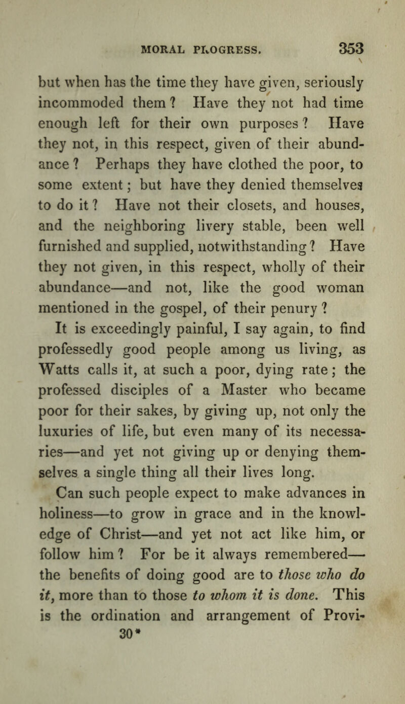 but when has the time they have given, seriously incommoded them ? Have they not had time enough left for their own purposes ? Have they not, in this respect, given of their abund- ance ? Perhaps they have clothed the poor, to some extent; but have they denied themselves to do it ? Have not their closets, and houses, and the neighboring livery stable, been well furnished and supplied, notwithstanding ? Have they not given, in this respect, wholly of their abundance—and not, like the good woman mentioned in the gospel, of their penury ? It is exceedingly painful, I say again, to find professedly good people among us living, as Watts calls it, at such a poor, dying rate; the professed disciples of a Master who became poor for their sakes, by giving up, not only the luxuries of life, but even many of its necessa- ries—and yet not giving up or denying them- selves a single thing all their lives long. Can such people expect to make advances in holiness—to grow in grace and in the knowl- edge of Christ—and yet not act like him, or follow him ? For be it always remembered— the benefits of doing good are to those icho do it, more than to those to whom it is done. This is the ordination and arrangement of Provi- so*