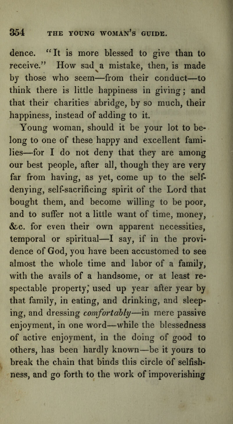 dence. is more blessed to give than to receive.’’ How sad^a mistake, then, is made by those who seem—from their conduct—to think there is little happiness in giving; and that their charities abridge, by so much, their happiness, instead of adding to it. Young woman, should it be your lot to be- long to one of these happy and excellent fami- lies—for I do not deny that they are among our best people, after all, though they are very far from having, as yet, come up to the self- denying, self-sacrificing spirit of the Lord that bought them, and become willing to be poor, and to suffer not a little want of time, money, Slc. for even their own apparent necessities, temporal or spiritual—I say, if in the provi- dence of God, you have been accustomed to see almost the whole time and labor of a family, with the avails of a handsome, or at least re- spectable property,' used up year after year by that family, in eating, and drinking, and sleep- ing, and dressing comfortably—in mere passive enjoyment, in one word—while the blessedness of active enjoyment, in the doing of good to others, has been hardly known—be it yours to break the chain that binds this circle of selfish- ness, and go forth to the work of impoverishing