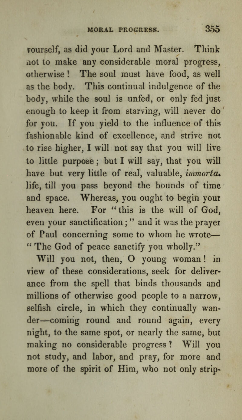 rourself, as did your Lord and Master. Think not to make any considerable moral progress, otherwise ! The soul must have food, as well as the body. This continual indulgence of the body, while the soul is unfed, or only fed just enough to keep it from starving, will never do for you. If you yield to the influence of this fashionable kind of excellence, and strive not to rise higher, I will not say that you will live to little purpose; but I will say, that you will have but very little of real, valuable, immorta^ life, till you pass beyond the bounds of time and space. Whereas, you ought to begin your heaven here. For ‘‘this is the will of God, even your sanctification; ” and it was the prayer of Paul concerning some to whom he wrote— “ The God of peace sanctify you wholly.’’ Will you not, then, O young woman! in view of these considerations, seek for deliver- ance from the spell that binds thousands and millions of otherwise good people to a narrow, selfish circle, in which they continually wan- der—coming round and round again, every night, to the same spot, or nearly the same, but making no considerable progress ? Will you not study, and labor, and pray, for more and more of the spirit of Him, who not only strip-