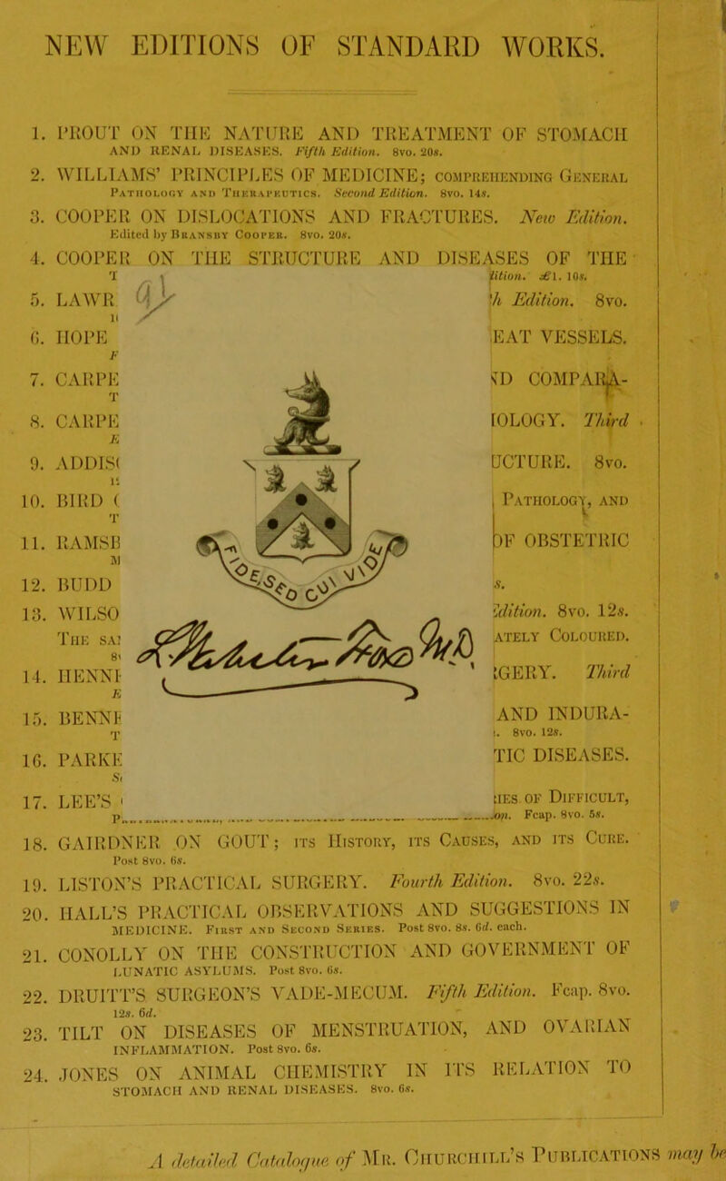 NEW EDITIONS OF STANDARD WORKS. 1'liOUT ON THE NATURE AND TREATMENT OF STOMACH ANI) RENAL DISEASES. Fifth Edition. 8vo. 20*. WILLIAMS’ PRINCIPLES OF MEDICINE; comprehending General Pathology ani) Tiiekai'Kutics. Second Edition. 8vo. 14s. COOPER ON DISLOCATIONS AND FRACTURES. New Edition. Edited by Bransby Cooper. 8vo. *20a\ COOPER ON THE STRUCTURE AND DISEASES OF THE LAWR iition. dS\. 10$. 'h Edition. 8vo. G. 7. 8. 9. 10. 11. HOPE EAT VESSELS. CAR PE CARPE E ADDIS! is BIRD ( T RAMSB M 12. 13. BTJDD WILSO The sa; 14. 15. 10. 17. 18. \D COMPARjA- IOLOGY. Third OCT UR E. 8vo. Pathology, and IF OBSTETRIC Edition. 8vo. 12s. ately Coloured. IGERY. Third AND INDURA- I. 8vo. 12s. TIC DISEASES. Lies of Difficult, .jon. Fcap. 8vo. 5s. 19. 20, 21. 22. 23. 24, 8i IIENNI E BENNI T PARKE s, LEE’S • p.. GAIRDNER ON GOUT; its History, its Causes, and its Cure. Post 8vo. (>&’. LISTON’S PRACTICAL SURGERY. Fourth Edition. 8vo. 22s. HALL’S PRACTICAL OBSERVATIONS AND SUGGESTIONS IN MEDICINE. Fiust and Second Series. Post 8vo. 8s. Crf. each. CONOLLY ON THE CONSTRUCTION AND GOVERNMENT OF LUNATIC ASYLUMS. Post 8vo. Gs. DRUITT’S SURGEON’S VADE-MECUM. Fifth Edition. Fcap. 8vo. 12s. 6d. TILT ON DISEASES OF MENSTRUATION, AND OVARIAN INFLAMMATION. Post 8vo. 6s. JONES ON ANIMAL CHEMISTRY IN ITS RELATION TO STOMACH AND RENAL DISEASES. 8vo. Gs. A detailed Catalogue of Mr. OHUROHill’s Publications may be