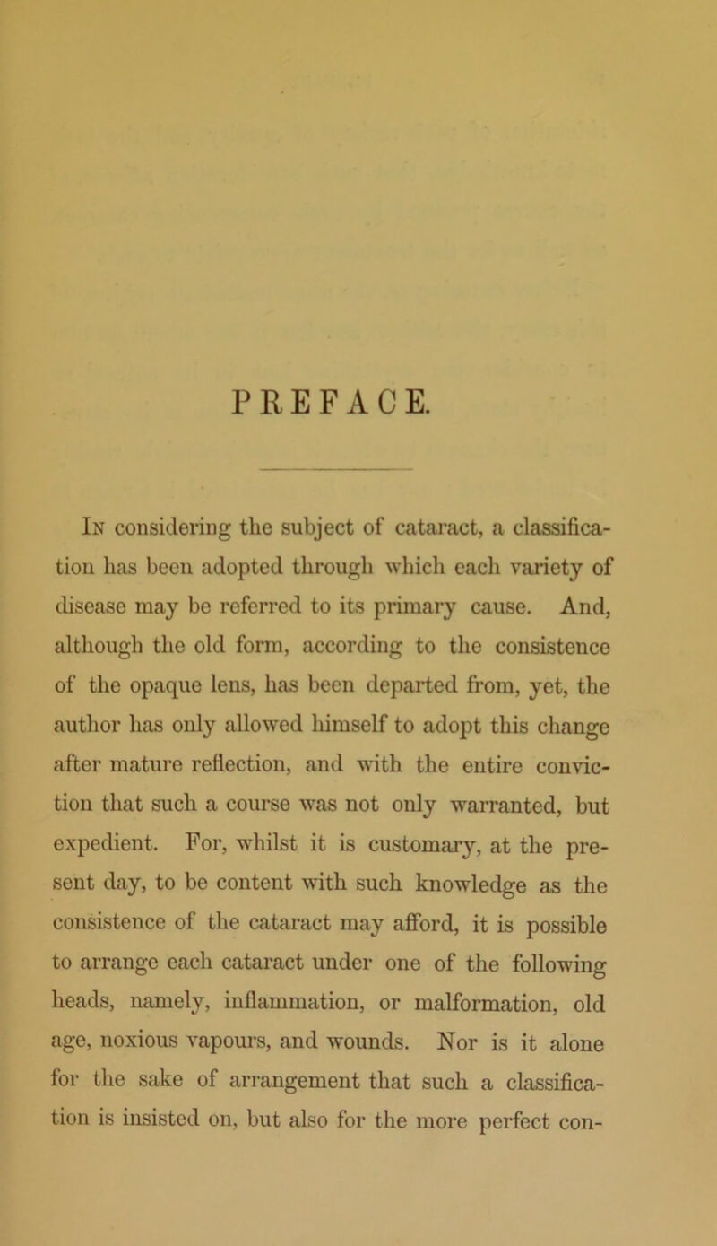 PREFACE. In considering the subject of cataract, a classifica- tion lias been adopted through which each variety of disease may be referred to its primary cause. And, although the old form, according to the consistence of the opaque lens, has been departed from, yet, the author has only allowed himself to adopt this change after mature reflection, and with the entire convic- tion that such a course was not only warranted, but expedient. For, whilst it is customary, at the pre- sent day, to be content with such knowledge as the consistence of the cataract may afford, it is possible to arrange each cataract under one of the following heads, namely, inflammation, or malformation, old age, noxious vapours, and wounds. Nor is it alone for the sake of arrangement that such a classifica- tion is insisted on, but also for the more perfect con-