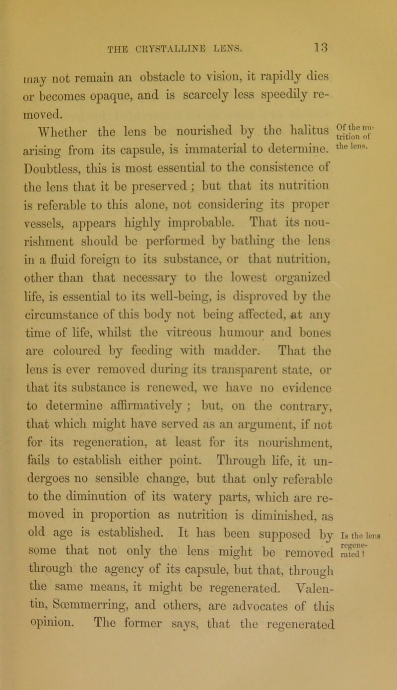 may not remain an obstacle to vision, it rapidly dies or becomes opaque, and is scarcely less speedily re- moved. Whether the lens be nourished by the halitus t°nft arising from its capsule, is immaterial to determine. the lc,ls- Doubtless, this is most essential to the consistence of the lens that it be preserved ; but that its nutrition is referable to this alone, not considering its proper vessels, appears highly improbable. That its nou- rishment should be performed by bathing the lens in a fluid foreign to its substance, or that nutrition, other than that necessary to the lowest organized life, is essential to its well-being, is disproved by the circumstance of this body not being affected, at any time of life, whilst the vitreous humour and bones are coloured by feeding with madder. That the lens is ever removed during its transparent state, or that its substance is renewed, we have no evidence to determine affirmatively ; but, on the contrary, that which might have served as an argument, if not for its regeneration, at least for its nourishment, fails to establish either point. Through life, it un- dergoes no sensible change, but that only referable to the diminution of its watery parts, which are re- moved in proportion as nutrition is diminished, as old age is established. It has been supposed by is the lens some that not only the lens might be removed ST through the agency of its capsule, but that, through the same means, it might be regenerated. Valen- tin, Scemmerring, and others, are advocates of this opinion. The former says, that the regenerated