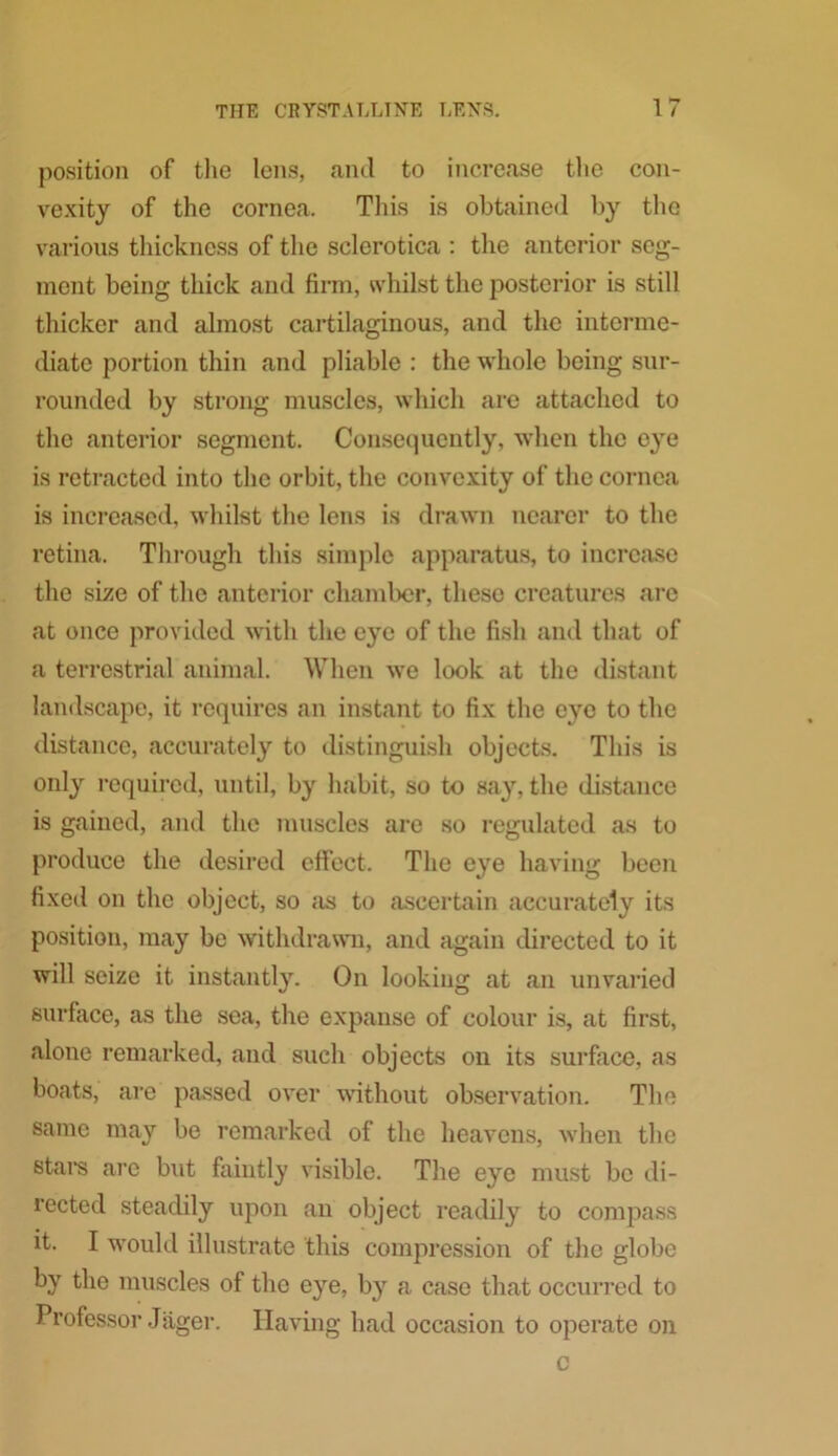 position of the lens, and to increase the con- vexity of the cornea. This is obtained by the various thickness of the sclerotica : the anterior seg- ment being thick and firm, whilst the posterior is still thicker and almost cartilaginous, and the interme- diate portion thin and pliable : the whole being sur- rounded by strong muscles, which are attached to the anterior segment. Consequently, when the eye is retracted into the orbit, the convexity of the cornea is increased, whilst the lens is drawn nearer to the retina. Through this simple apparatus, to increase the size of the anterior chamber, these creatures are at once provided with the eye of the fish and that of a terrestrial animal. When we look at the distant landscape, it requires an instant to fix the eye to the distance, accurately to distinguish objects. This is only required, until, by habit, so to say, the distance is gained, and the muscles are so regulated as to produce the desired effect. The eye having been fixed on the object, so as to ascertain accurately its position, may be withdrawn, and again directed to it will seize it instantly. On looking at an unvaried surface, as the sea, the expanse of colour is, at first, alone remarked, and such objects on its surface, as boats, are passed over without observation. The same may be remarked of the heavens, when the stare are but faintly visible. The eye must be di- rected steadily upon an object readily to compass it. I would illustrate this compression of the globe by the muscles of the eye, by a case that occurred to Professor Jager. Having had occasion to operate on c