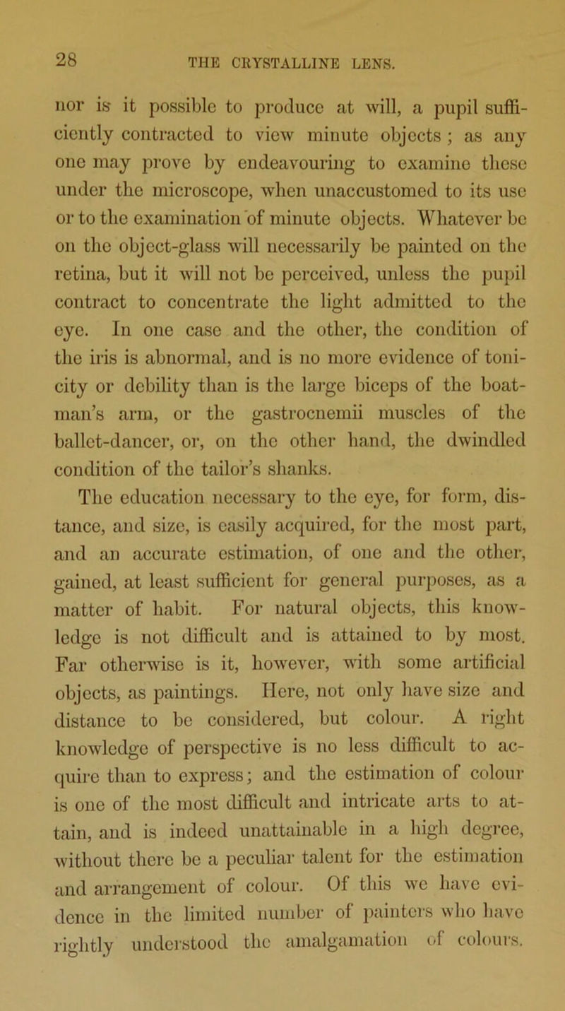 nor is it possible to produce at will, a pupil suffi- ciently contracted to view minute objects ; as any one may prove by endeavouring to examine these under the microscope, when unaccustomed to its use or to the examination of minute objects. Whatever be on the object-glass will necessarily be painted on the retina, but it will not be perceived, unless the pupil contract to concentrate the light admitted to the eye. In one case and the other, the condition of the iris is abnormal, and is no more evidence of toni- city or debility than is the large biceps of the boat- man’s arm, or the gastrocnemii muscles of the ballet-dancer, or, on the other hand, the dwindled condition of the tailor’s shanks. The education necessary to the eye, for form, dis- tance, and size, is easily acquired, for the most part, and an accurate estimation, of one and the other, gained, at least sufficient for general purposes, as a matter of habit. For natural objects, this know- ledge is not difficult and is attained to by most. Far otherwise is it, however, with some artificial objects, as paintings. Here, not only have size and distance to be considered, but colour. A right knowledge of perspective is no less difficult to ac- quire than to express; and the estimation of colour is one of the most difficult and intricate arts to at- tain, and is indeed unattainable in a high degree, without there be a peculiar talent for the estimation and arrangement of colour. Of this we have evi- dence in the limited number of painters who have rightly understood the amalgamation of colours.